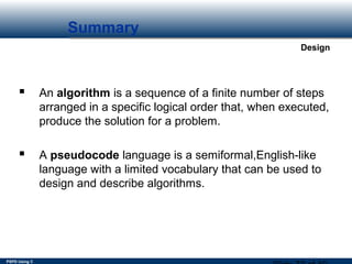 PSPD Using C
Design
Summary
 An algorithm is a sequence of a finite number of steps
arranged in a specific logical order that, when executed,
produce the solution for a problem.
 A pseudocode language is a semiformal,English-like
language with a limited vocabulary that can be used to
design and describe algorithms.
 