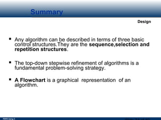 PSPD Using C
Design
Summary
 Any algorithm can be described in terms of three basic
control structures.They are the sequence,selection and
repetition structures.
 The top-down stepwise refinement of algorithms is a
fundamental problem-solving strategy.
 A Flowchart is a graphical representation of an
algorithm.
 