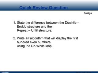 PSPD Using C
Design
Quick Review Question
1. State the difference between the Dowhile –
Enddo structure and the
Repeat – Until structure.
2. Write an algorithm that will display the first
hundred even numbers
using the Do-While loop.
 
