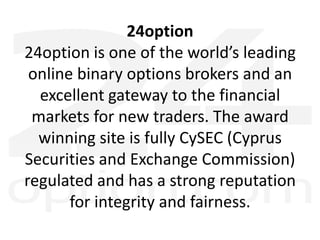 24option
24option is one of the world’s leading
online binary options brokers and an
excellent gateway to the financial
markets for new traders. The award
winning site is fully CySEC (Cyprus
Securities and Exchange Commission)
regulated and has a strong reputation
for integrity and fairness.
 