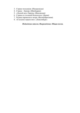 3. Страна тюльпанов. (Нидерланды)
4. Страна – банкир. (Швейцария)
5. «Лесной цех» Европы. (Финляндия)
6. Страна со столицей Копенгаген. (Дания)
7. Родина паровозов и метро. (Великобритания)
8. «Стальное герцогство». (Люксембург)
Подведение итогов. Награждение. Общая песня.
 