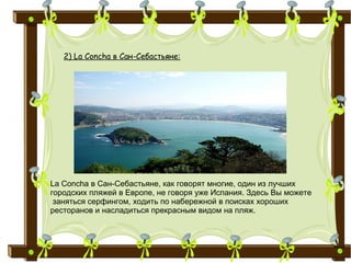 2) La Concha в Сан-Себастьяне:
La Concha в Сан-Себастьяне, как говорят многие, один из лучших
городских пляжей в Европе, не говоря уже Испания. Здесь Вы можете
заняться серфингом, ходить по набережной в поисках хороших
ресторанов и насладиться прекрасным видом на пляж.
 