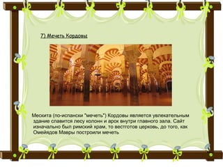 7) Мечеть Кордовы
Мескита (по-испански "мечеть") Кордовы является увлекательным
здание славится лесу колонн и арок внутри главного зала. Сайт
изначально был римский храм, то вестготов церковь, до того, как
Омейядов Мавры построили мечеть
 