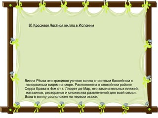 8) Красивая Частная вилла в Испании
Вилла Pitusa это красивая уютная вилла с частным бассейном с
панорамным видом на море. Расположена в спокойном районе
Серра Брава в 4км от г. Ллорет де Мар, его замечательных пляжей,
магазинов, ресторанов и множества развлечений для всей семьи.
Вход в виллу расположен на первом этаже.
 