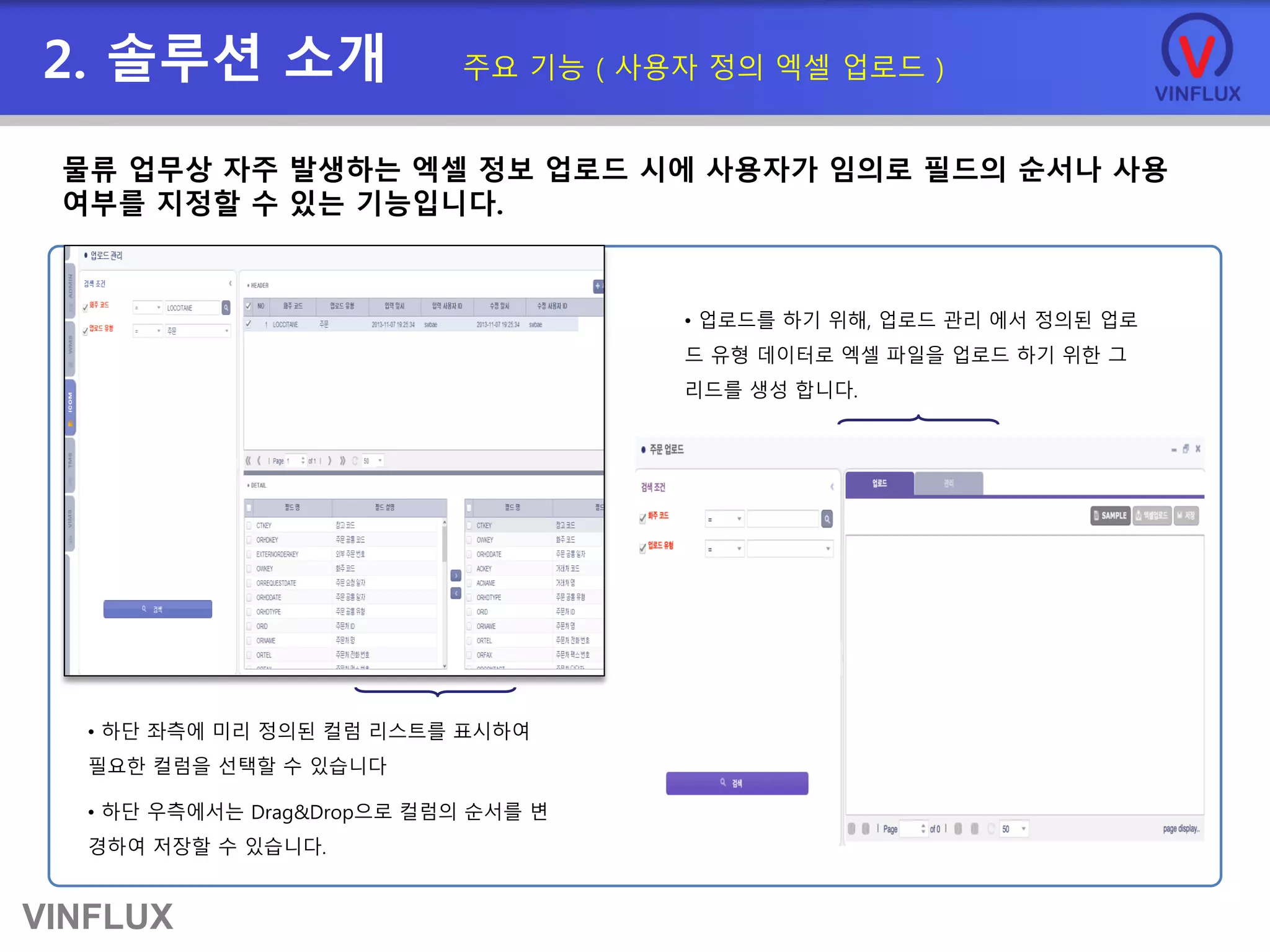 VINFLUX
2. 솔루션 소개 주요 기능 ( 사용자 정의 엑셀 업로드 )
물류 업무상 자주 발생하는 엑셀 정보 업로드 시에 사용자가 임의로 필드의 순서나 사용
여부를 지정할 수 있는 기능입니다.
• 하단 좌측에 미리 정의된 컬럼 리스트를 표시하여
필요한 컬럼을 선택할 수 있습니다
• 하단 우측에서는 Drag&Drop으로 컬럼의 순서를 변
경하여 저장할 수 있습니다.
• 업로드를 하기 위해, 업로드 관리 에서 정의된 업로
드 유형 데이터로 엑셀 파일을 업로드 하기 위한 그
리드를 생성 합니다.
 
