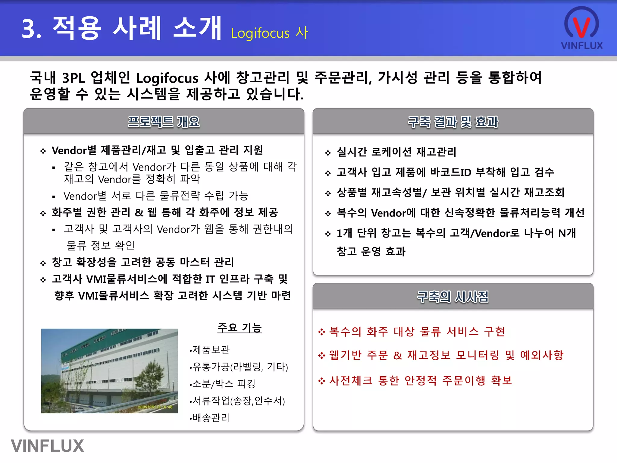 VINFLUX
3. 적용 사례 소개 Logifocus 사
 Vendor별 제품관리/재고 및 입출고 관리 지원
 같은 창고에서 Vendor가 다른 동일 상품에 대해 각
재고의 Vendor를 정확히 파악
 Vendor별 서로 다른 물류전략 수립 가능
 화주별 권한 관리 & 웹 통해 각 화주에 정보 제공
 고객사 및 고객사의 Vendor가 웹을 통해 권한내의
물류 정보 확인
 창고 확장성을 고려한 공동 마스터 관리
 고객사 VMI물류서비스에 적합한 IT 인프라 구축 및
향후 VMI물류서비스 확장 고려한 시스템 기반 마련
 실시간 로케이션 재고관리
 고객사 입고 제품에 바코드ID 부착해 입고 검수
 상품별 재고속성별/ 보관 위치별 실시간 재고조회
 복수의 Vendor에 대한 신속정확한 물류처리능력 개선
 1개 단위 창고는 복수의 고객/Vendor로 나누어 N개
창고 운영 효과
국내 3PL 업체인 Logifocus 사에 창고관리 및 주문관리, 가시성 관리 등을 통합하여
운영할 수 있는 시스템을 제공하고 있습니다.
•제품보관
•유통가공(라벨링, 기타)
•소분/박스 피킹
•서류작업(송장,인수서)
•배송관리
주요 기능
 
