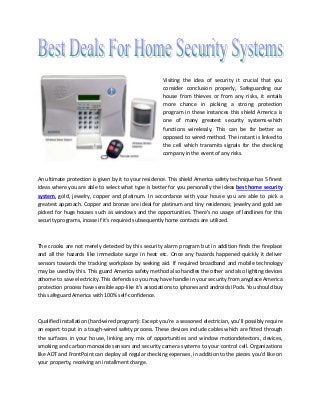 Visiting the idea of security it crucial that you
consider conclusion properly, Safeguarding our
house from thieves or from any risks, it entails
more chance in picking a strong protection
program in these instances this shield America is
one of many greatest security systems-which
functions wirelessly. This can be far better as
opposed to wired method. The instant is linked to
the cell which transmits signals for the checking
company in the event of any risks.
An ultimate protection is given by it to your residence. This shield America safety technique has 5 finest
ideas where you are able to select what type is better for you personally the ideas best home security
system, gold, jewelry, copper and platinum. In accordance with your house you are able to pick a
greatest approach. Copper and bronze are ideal for platinum and tiny residences; jewelry and gold are
picked for huge houses such as windows and the opportunities. There's no usage of landlines for this
security programs, incase if it's required subsequently home contacts are utilized.
The crooks are not merely detected by this security alarm program but in addition finds the fireplace
and all the hazards like immediate surge in heat etc. Once any hazards happened quickly it deliver
sensors towards the tracking workplace by seeking aid. If required broadband and mobile technology
may be used by this. This guard America safety method also handles the other and also lighting devices
athome to save electricity. This defends so you may have handle in your security from anyplace America
protection process have sensible app-like it's associations to iphones and androids iPods. You should buy
this safeguard America with 100% self-confidence.
Qualified Installation (hard-wired program): Except you’re a seasoned electrician, you'll possibly require
an expert to put in a tough-wired safety process. These devices include cables which are fitted through
the surfaces in your house, linking any mix of opportunities and window motiondetectors, devices,
smoking and carbon monoxide sensors and security camera systems to your control cell. Organizations
like ADT and FrontPoint can deploy all regular checking expenses, in addition to the pieces you’d like on
your property, receiving an installment charge.
 