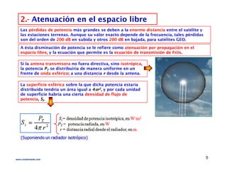 2.2.-- Atenuación en el espacio libreAtenuación en el espacio libre
Las pérdidas de potencia más grandes se deben a la enorme distancia entre el satélite y
las estaciones terrenas. Aunque su valor exacto depende de la frecuencia, tales pérdidas
son del orden de 200 dB en subida y otros 200 dB en bajada, para satélites GEO.
A ésta disminución de potencia se le refiere como atenuación por propagación en el
espacio libre, y la ecuación que permite es la ecuación de transmisión deecuación de transmisión de FriisFriis.p , y q p
Si la antena transmisora no fuera directiva, sino isotrópica,
la potencia PPTT se distribuiría de manera uniforme en un
frente de onda esférico; a una distancia rr desde la antena.
La superficie esférica sobre la que dicha potencia estaría
distribuida tendría un área igual a 44rr22, y por cada unidad
de superficie habría una cierta densidad de flujo de
potencia SSpotencia, SSii.
5www.coimbraweb.com
 