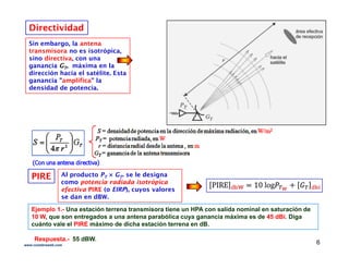 Sin embargo, la antena
t i i t ó i
DirectividadDirectividad
transmisora no es isotrópica,
sino directiva, con una
ganancia GGTT, máxima en la
dirección hacia el satélite. Esta
ganancia "amplifica" lag p
densidad de potencia.
PIREPIRE Al producto PT × GT. se le designa
como potencia radiada isotrópicap p
efectiva PIREPIRE (o EIRP), cuyos valores
se dan en dBW.
Ejemplo 1.- Una estación terrena transmisora tiene un HPA con salida nominal en saturación de
10 W, que son entregados a una antena parabólica cuya ganancia máxima es de 45 dBi. Diga, q g p y g g
cuánto vale el PIRE máximo de dicha estación terrena en dB.
Respuesta.- 55 dBW.
6www.coimbraweb.com
 