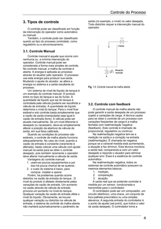 Controle do Processo
4
3. Tipos de controle
O controle pode ser classificado em função
da intervenção do operador como automático
ou manual.
Também, o controle pode ser classificado
quanto ao tipo do processo controlado, como
regulatório ou a servomecanismo.
3.1. Controle Manual
Controle manual é aquele que ocorre com
nenhuma ou a mínima intervenção do
operador. Controle manual pode ser
considerada a forma mais simples de controle.
No controle manual, a malha de controle é
aberta. A energia é aplicada ao processo
através do atuador pelo operador. O processo
usa esta energia para produzir sua saída.
Mudando o ajuste do atuador, se altera a
energia no sistema e a saída resultante do
processo.
Um sistema de nível de líquido de tanque é
um exemplo do controle manual. O produto
entra no topo do tanque e sai do fundo. A
quantidade de líquido que sai do tanque é
controlada pela válvula (poderia ser escolhida a
válvula de entrada). A quantidade de líquido
determina o nível do tanque. Para o nível ficar
estável e sob controle basta simplesmente que
a vazão da saída (manipulada) seja igual à
vazão de entrada (livre). A válvula pode ser
atuada manualmente. Se um nível diferente é
desejado ou necessário, deve-se simplesmente
alterar a posição da abertura da válvula de
saída, em sua faixa calibrada.
Quando as condições do processo são
estáveis, o controle de malha aberta funciona
adequadamente. No caso do nível, quando a
vazão de entrada é constante (raramente é
alterada), basta colocar uma válvula com ajuste
manual na saída para se obter o controle
desejado, pois também raramente o operador
deve alterar manualmente a válvula de saída.
Vantagens do controle manual:
1. usam-se poucos equipamentos e por
isso há pouca chance de se quebrar,
2. o custo do sistema é baixo, para
comprar, instalar e operar.
Porém, há problemas quando ocorre
distúrbio na vazão de entrada do tanque . O
nível do produto é afetado diretamente pelas
variações da vazão de entrada. Um aumento
na vazão através da válvula de entrada
provoca um aumento no nível do tanque.
Qualquer variação da vazão de entrada afeta o
nível do líquido. Obviamente, se houver
qualquer variação ou distúrbio na válvula de
entrada, o sistema de controle de malha aberta
não manterá automaticamente o parâmetro de
saída (no exemplo, o nível) no valor desejado.
Todo distúrbio requer a intervenção manual do
operador.
Fig. 1.6. Controle manual de malha aberta
3.2. Controle com feedback
O controle manual de malha aberta não
pode garantir a saída desejada de um processo
sujeito a variações de carga. A técnica usada
para se obter o controle de um processo com
variações freqüentes de carga é a malha
fechada com realimentação negativa
(feedback). Este controle é chamado de
proporcional, regulatório ou contínuo.
Na realimentação negativa tem-se a
medição na saída e a correção na entrada
(realimentação). É chamada de negativa
porque se a variavel medida está aumentando,
a atuação a faz diminuir. Esta técnica monitora
a saída real, comparando-a com um valor
desejado e repondo o atuador para eliminar
qualquer erro. Essa é a essência do controle
automático.
Na realimentação negativa, todos os
sistemas de controle automático possuem os
mesmos elementos básicos:
1. medição,
2. comparação
3. atuação.
A saída real que se pretende controlar é
medida por um sensor, condicionada e
transmitida para o controlador.
O controlador pode ser um computador, um
circuito eletrônico, uma chave, um conjunto de
bico-palheta pneumático ou uma simples
alavanca. A segunda entrada do controlador é
o ponto de ajuste (set point), que indica o valor
da saída desejado. O controlador toma a
 