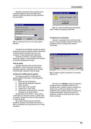 Controlador
95
Quando o operador clica na janela com a
indicação digital do ganho derivativo (kd),
aparece a tela para ajuste da ação derivativa
do controlador.
Fig. 32. Janela para entrar com novo valor do ganho
derivativo
A sintonia do controlador (ajustes do ganho
proporcional, ganho integral e ganho derivativo)
é relativamente complexa e por isso, por
enquanto, é feita apenas pelo Supervisor.
Clicando no botão X, na parte superior
direita da imagem, a face frontal do controlador
é fechada (desaparece da tela).
Tela de ajuda
Quando operador clica na tecla virtual
ATUALIZA, o novo valor entra e foi feita a
alteração. Quando o operador clica na tecla
virtual AJUDA, aparece a tela de ajuda.
Janelas de modificação de ajustes
Em todas as telas de modificação de
ajustes (Modify Tag Value), há as seguintes
informações:
1. Nome do tag (Tag Name)
2. Descrição do parâmetro alterado
3. Valor corrente
4. Novo valor a ser ajustado
5. Janela com o novo valor
6. Teclas para confirmar (OK), Cancelar
(Cancel) ou de Ajuda (Help).
Se operador clica em OK, o novo valor é
confirmado; se clica em Cancel, o antigo valor
é mantido. Quando ele clica em Help, aparece
a janela de ajuda.
Se o valor entrado está fora da faixa
aceitável, aparece uma janela informando o
fato e o operador tem que entrar com um valor
aceitável.
Fig. 34. Janela de alerta para entrada de
valor inválido de qualquer parâmetro
Tendência do controlador
Quando o operador clica na chave virtual
com um ícone de gráfico, aparece a tela com a
tendência (real ou histórica) da variável
controlada.
Fig. 35. Imagem do gráfico de tendência do controlador
FQC-210-1A
No menu e em Modes, pode-se escolher a
tendência real ou tendência histórica. Em
tendência real, o gráfico mostra a variável em
tempo real, a partir do instante zero. Em
tendência real, o gráfico mostra o histórico da
variável controlada. Clicando na barra de
rolamento, pode-se andar para trás ou para
frente no tempo.
 