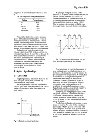 Algoritmo PID
97
proporção de controladores mostrada na Tab.
1:
Tab. 7.1 - Freqüência das ações de controle
Ações Percentagem
P + I 60%
P 25%
P+I+D 14%
On-Off 0,5%
Não-linear 0,5%
Pela análise da tabela, percebe-se que a
quase totalidade dos controladores possui o
modo proporcional, a maioria possui o modo
integral e a minoria possui o modo derivativo.
Não foram computadas as malhas de controle
liga-desliga (on-off) executado por chaves, mas
apenas o controle executado por controladores.
O algoritmo de controle proporcional,
integral e derivativo (PID) foi desenvolvido no
início da implantação do controle, na década de
40 e resistiu heroicamente ao aparecimento
das novas técnicas digitais e ainda hoje é
largamente usado, mesmo em sistemas de
controle com computadores digitais e é
anunciado como vantagem de venda sua
incorporação em controladores lógico
programáveis.
2. Ação Liga-Desliga
2.1. Conceitos
A ação liga-desliga é também chamada de:
duas posições, on-off, tudo ou nada, 0-1,
controle radical, bang-bang.
A ação liga-desliga pode ser considerada
como o caso limite da ação proporcional, com o
ganho infinito ou com a banda proporcional
igual a zero.
Fig. 7.1. Saída de controlado liga-desliga.
A ação liga-desliga é discreta e não
contínua. A saída do controlador só assume um
de dois valores possíveis: ou 0 ou 100%.
Consequentemente, a válvula de controle só
pode assumir duas posições: ou totalmente
fechada (0%) ou totalmente aberta (100%).
Não há posição intermediária e não há meio
termo, por isso é chamado de controle radical.
Fig. 7.2. Saída do controle liga-desliga, com um
único ponto para ligar e desligar, sem histerese
A característica do controle liga-desliga é
uma oscilação com amplitude constante em
torno do ponto de ajuste, enquanto a carga do
processo se mantiver constante. A amplitude e
a frequência da oscilação irão depender da
capacidade e do tempo de resposta do
processo. Quando o processo é rápido, a
inércia do processo é pequena, a saída do
controlador varia muito rapidamente. A
amplitude da oscilação fica pequena mas a
frequência é grande, pois a válvula irá abrir e
fechar muitas vezes e rapidamente.
Sempre que a medição passa pelo ponto
de ajuste, a saída do controlador assume o
outro valor. Deste modo, no controle liga-
desliga a medição quase nunca é igual ao
ponto de ajuste, porém, a sua média é igual ao
ponto de ajuste.
A ação liga-desliga também possui o modo
direto ou inverso. Na ação direta, a saída do
controlador é 100% quando a medição está
acima do ponto de ajuste e 0% quando está
abaixo. A ação é inversão quando a saída é 0%
para a medição maior do que o ponto de ajuste
e 100% para a medição abaixo do ponto de
ajuste.
 
