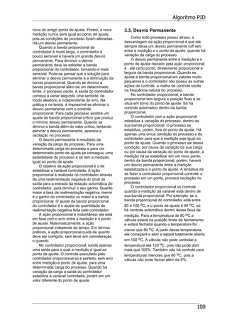 Algoritmo PID
100
nova do antigo ponto de ajuste. Porém, a nova
medição nunca será igual ao ponto de ajuste,
pois as condições do processo foram alteradas.
Há um desvio permanente.
Quando a banda proporcional do
controlador é muito larga, o controlador é
pouco sensível e haverá um grande desvio
permanente. Para diminuir o desvio
permanente deve se estreitar a banda
proporcional do controlador, tornando-o mais
sensível. Pode-se pensar que a solução para
eliminar o desvio permanente é a diminuição da
banda proporcional. Quando se diminui a
banda proporcional além de um determinado
limite, o processo oscila. A saída do controlador
começa a variar segundo uma senóide, de
modo aleatório e independente do erro. Na
prática e na teoria, é impossível se eliminar o
desvio permanente com o controle
proporcional. Para cada processo existirá um
ajuste de banda proporcional crítico que produz
o mínimo desvio permanente. Quando se
diminui a banda além do valor crítico, tentando
eliminar o desvio permanente, aparece a
oscilação no processo.
O desvio permanente é resultado da
variação da carga do processo. Para uma
determinada carga do processo e para um
determinado ponto de ajuste se conseguiu uma
estabilidade do processo e se tem a medição
igual ao ponto de ajuste.
O objetivo da ação proporcional é o de
estabilizar a variável controlada. A ação
proporcional é realizada no controlador através
de uma realimentação negativa do sinal de
saída para a entrada da estação automática do
controlador, para diminuir o seu ganho. Quanto
maior a taxa da realimentação negativa, menor
é o ganho do controlador ou maior é a banda
proporcional. O ajuste da banda proporcional
do controlador é o ajuste da quantidade de
realimentação negativa feita pelo controlador.
A ação proporcional é instantânea; ela está
em fase com o erro entre a medição e o ponto
de ajuste. Matematicamente, a ação
proporcional independe do tempo. Em termos
práticos, a ação proporcional cuida de quanto
deve ser corrigido, sem levar em consideração
o quando.
No controlador proporcional, existe apenas
uma saída para a qual a medição é igual ao
ponto de ajuste. O controle executado pelo
controlador proporcional só é perfeito, sem erro
entre medição e ponto de ajuste, para uma
determinada carga do processo. Quando há
variação da carga a saída do controlador
estabiliza a variável controlada, porém em um
valor diferente do ponto de ajuste.
3.3. Desvio Permanente
Como todo processo possui atraso, a
desvantagem da ação proporcional é que ela
sempre deixa um desvio permanente (off set)
entre a medição e o ponto de ajuste, quando há
variação da carga do processo.
O desvio permanente entre a medição e o
ponto de ajuste deixado pela ação proporcional
é , até certo ponto, diretamente proporcional a
largura da banda proporcional. Quando se
ajusta a banda proporcional em valores muito
pequenos e o controlador não possui as outras
ações de controle, a malha de controle oscila
na frequência natural do processo.
No controlador proporcional, a banda
proporcional tem largura e posição fixas e se
situa em torno do ponto de ajuste. Só há
controle automático dentro da banda
proporcional.
O controlador com a ação proporcional
estabiliza a variação do processo, dentro de
sua banda proporcional. O processo se
estabiliza, porém, fora do ponto de ajuste. Há
apenas uma única condição do processo e do
controlador para que a medição seja igual ao
ponto de ajuste. Quando o processo sai dessa
condição, por causa da variação da sua carga
ou por causa da variação do ponto de ajuste, a
medição irá se estabilizar em um novo ponto,
dentro da banda proporcional, porém, haverá
um desvio permanente entre a medição
estabilizada e o ponto de ajuste. A tentativa de
se fazer o controlador proporcional controlar o
processo em um ponto, provoca oscilação no
processo.
O controlador proporcional só controla
quando a medição da variável está dentro de
sua banda proporcional. Por exemplo, se a
banda proporcional do controlador está entre
80 e 100 oC, e o ponto de ajuste é 90 oC, só
há controle automático dentro dessa faixa de
medição. Para a temperatura de 80 oC a
válvula estará na posição limite de fechamento
e estará fechada quando a temperatura for
menor que 80 oC. A partir dessa temperatura,
ela começará a abrir e estará totalmente aberta
em 100 oC. A válvula não pode controlar a
temperatura até 120 oC, pois não pode abrir
mais que 100%. Também não há controle para
temperaturas menores que 80 oC, pois a
válvula não pode fechar além de 0%.
 
