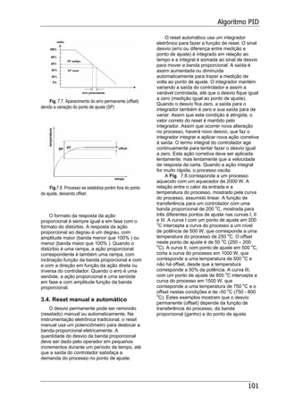 Algoritmo PID
101
Fig. 7.7. Aparecimento do erro permanente (offset)
devido a variação do ponto de ajuste (SP)
Fig.7.8. Processo se estabiliza porém fora do ponto
de ajuste, deixando offset.
O formato da resposta da ação
proporcional é sempre igual e em fase com o
formato do distúrbio. A resposta da ação
proporcional ao degrau é um degrau, com
amplitude maior (banda menor que 100% ) ou
menor (banda maior que 100% ). Quando o
distúrbio é uma rampa, a ação proporcional
correspondente é também uma rampa, com
inclinação função da banda proporcional e com
e com a direção em função da ação direta ou
inversa do controlador. Quando o erro é uma
senóide, a ação proporcional é uma senóide
em fase e com amplitude função da banda
proporcional.
3.4. Reset manual e automático
O desvio permanente pode ser removido
(resetado) manual ou automaticamente. Na
instrumentação eletrônica tradicional, o reset
manual usa um potenciômetro para deslocar a
banda proporcional eletricamente. A
quantidade do desvio da banda proporcional
deve ser dado pelo operador em pequenos
incrementos durante um período de tempo, até
que a saída do controlador satisfaça a
demanda do processo no ponto de ajuste.
O reset automático usa um integrador
eletrônico para fazer a função de reset. O sinal
desvio (erro ou diferença entre medição e
ponto de ajuste) é integrado em relação ao
tempo e a integral é somada ao sinal de desvio
para mover a banda proporcional. A saída é
assim aumentada ou diminuída
automaticamente para trazer a medição de
volta ao ponto de ajuste. O integrador mantém
variando a saída do controlador e assim a
variável controlada, até que o desvio fique igual
a zero (medição igual ao ponto de ajuste).
Quando o desvio fica zero, a saída para o
integrador também é zero e sua saída para de
variar. Assim que esta condição é atingida, o
valor correto do reset é mantido pelo
integrador. Assim que ocorrer nova alteração
no processo, haverá novo desvio, que faz o
integrador integrar e aplicar nova ação corretiva
à saída. O termo integral do controlador age
continuamente para tentar fazer o desvio igual
a zero. Esta ação corretiva deve ser aplicada
lentamente, mas lentamente que a velocidade
de resposta da carta. Quando a ação integral
for muito rápida, o processo oscila.
A Fig. 7.8 corresponde a um processo
aquecido com um aquecedor de 2000 W. A
relação entre o calor da entrada e a
temperatura do processo, mostrado pela curva
do processo, assumido linear. A função de
transferência para um controlador com uma
banda proporcional de 200 o
C, mostrada para
três diferentes pontos de ajuste nas curvas I, II
e III. A curva I com um ponto de ajuste em 200
o
C intercepta a curva do processo a um nível
de potência de 500 W, que corresponde a uma
temperatura do processo de 250 o
C. O offset
neste ponto de ajuste é de 50 o
C (250 – 200
o
C). A curva II, com ponto de ajuste em 500 o
C,
corta a curva do processo em 1000 W, que
corresponde a uma temperatura de 500 o
C e
não há offset, desde que a temperatura
corresponde a 50% da potência. A curva III,
com um ponto de ajuste de 800 o
C intercepta a
curva do processo em 1500 W, que
corresponde a uma temperatura de 750 o
C e o
offset nestas condições é de -50 o
C (750 - 800
o
C). Estes exemplos mostram que o desvio
permanente (offset) depende da função de
transferência do processo, da banda
proporcional (ganho) e do ponto de ajuste.
 