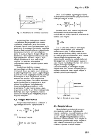 Algoritmo PID
103
Fig. 7.13. Reset manual do controlador proporcional
A ação integral é uma ação de controle
complementar à ação proporcional. O seu
propósito é o de prover a ação de controle
adequada com as variações da demanda ou do
suprimento do processo. Como estas variações
de carga do processo implicavam na existência
do desvio permanente entre a medição e o
ponto de ajuste, o objetivo da ação integral é o
de eliminar o desvio permanente deixado pela
ação proporcional. Por esta função, a ação
integral é chamada de ação reset ou de
reajuste. Ela elimina o erro residual,
reajustando o valor da medição igual ao ponto
de ajuste.
A ação integral elimina o desvio
permanente porém não elimina o pico do erro
(overshoot) desde que o pico ocorre antes que
a ação integral comece a atuar. A ação integral,
quando associada a ação proporcional, começa
atuar depois da ação proporcional; ela está
atrasada em relação a ação proporcional.
A ação integral está comumente associada
a ação proporcional. A quantidade da ação
integral fornecida pelo controlador está
diretamente ligada a correção do modo
proporcional. A ação integral repete a ação
proporcional dentro de um determinado período
de tempo. Essa ação repetida se processa
continuamente até que a medição fique igual
ao ponto de ajuste.
4.2. Relação Matemática
A expressão matemática da saída com a
ação integral associada à proporcional é:
∫++= edt
T
1
e
BP
%100
ss
i
0
onde
Ti é o tempo integral,
∫edt
T
1
i
é a ação integral
Pode-se ter também o ganho proporcional
atuando simultaneamente na ação proporcional
e na ação integral, ou seja,
⎥
⎦
⎤
⎢
⎣
⎡
++= ∫edt
T
1
e
BP
%100
ss
i
0
Quando há um erro, a saída integral varia
em uma velocidade proporcional ao erro
multiplicado por uma constante Ki, chamada de
taxa da ação integral:
eK
dt
ds
i=
Faz se uma certa confusão entre ação
integral e tempo integral, pois eles são o
inverso um do outro. O tempo integral é o
tempo que a ação integral leva para alcançar
ou repetir a ação proporcional e a ação integral
é a quantidade de vezes que a ação
proporcional é repetida, na unidade de tempo.
São disponíveis controladores com ajustes de
ação integral (repetição por tempo) e em tempo
integral (tempo por repetição).
Dimensionalmente, o correto para a ação
integral deve ser o número de repetições por
unidade de tempo e para o tempo integral, a
unidade de tempo por repetição.
Fig. 7.14. Definição de tempo integral
4.3. Características
Na sintonia do controlador é comum a
eliminação temporária do efeito da ação
integral e portanto é necessário saber, a priori,
como é o ajuste do controlador. Quando o
ajuste é da ação integral (repetição/tempo),
elimina-se completamente a ação integral do
controlador ajustando-se o tempo integral no
valor máximo, idealmente igual a infinito.
Quando o ajuste é da tempo integral
 