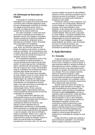 Algoritmo PID
106
4.6. Eliminação da Saturação do
Integral
A saturação do controlador é sempre
indesejável; pois a perda do controle pode levar
o processo para condições inseguras e pode
provocar ultrapassagem proibitivas da medição
em relação ao ponto de ajuste. Assim, a
saturação do integral deve ser minimizada,
quando não for possível elimina-la.
Em certas condições, o modo mais obvio
de se evitar a saturação do controlador é a
operação manual. Ora, desligar o controlador
durante a parada do processo tipo batelada e
parti-lo manualmente, certamente evita a
saturação do controlador. Porém, tal solução
não é automática nem inteligente.
O efeito da saturação do modo integral
pode, ainda, ser diminuído colocando-se
limites, de máximo ou de mínimo, no sinal de
saída do controlador. Há inconveniências, pois,
os limites não podem ser ajustados dentro de 0
a 100% da faixa de controle sem prejuízo da
operação normal do controlador.
Em controladores eletrônicos, onde é mais
fácil e econômico se obter tais limites, os
circuitos limitadores são disponíveis de modo
padrão. Há quem diga que tais controladores
sejam inerentemente anti-saturação do integral.
Isso não é rigoroso nem correto. Obviamente a
saída do controlador fica confinada aos limites
impostos pelos ajustes de máximo e de
mínimo. Porém, ainda poder haver saturação
do modo integral, só que em outros valores. Os
limitadores não eliminam os problemas de
ultrapassagem da medição em relação ao
ponto de ajuste. O que se pode dizer desses
controladores, com limitadores do sinal da
saída, é que eles não entram em saturação em
malhas comuns, por causa de sua
realimentação interna. Porém, sistemas
complexos exigem realimentação externa e
outras providências adicionais para se eliminar
a saturação do controlador.
O arranjo preferencial é adicionar uma
realimentação externa ao modo integral do
controlador. A realimentação externa substitui o
circuito de limitação da saída. Nos
controladores eletrônicos modernos, que
utilizam circuitos integrados para os
amplificadores operacionais, a realimentação
externa passa por um amplificador operacional
e o circuito contem potenciômetros que ajustam
o valor de atuação, onde deve ser limitada a
saída do controlador. Mesmo com a opção de
realimentação externa ao modo integral, é
ainda possível a opção de limitação, superior e
inferior do sinal de saída do controlador,
prevalecendo o de menor valor. Por isso deve-
se tomar cuidado nos ajuste do valor batelada,
máximo e mínimo, para que se possam usar os
máximos recursos do controlador. Os ajustes
mal feitos de uma opção podem bloquear a
atuação da outra opção.
Finalmente, porque a mais complexa e a de
mais recursos, há a configuração utilizando-se
a chave batelada, com ajuste adicional de
precarga. Como essa situação é muito
freqüente, já são disponíveis controladores tipo
batelada, que incorporam em seu circuito a
unidade batelada. Além de evitar a saturação
do modo integral, o controlador batelada torna
possível a partida automática do processo sem
ultrapassagem do ponto de ajuste pela
medição. A chave batelada possui ajustes:
ajuste batelada, que define o valor de atuação
da chave e o ajuste de precarga, que
precondiciona o controlador para a partida
automática na retomada do processo.
5. Ação Derivativa
5.1. Conceito
A ação derivativa é a ação corretiva
proporcional à derivada em relação ao tempo
do erro entre a medição e o ponto de ajuste. A
ação derivativa detecta a variação (aumento ou
diminuição) do erro entre a medição e o ponto
de ajuste e fornece uma saída proporcional a
esta taxa de variação. Ela discrimina o erro por
sua variação. Para uma variação repentina,
mesmo de pequena amplitude, a ação
derivativa provê um grande sinal de correção;
os erros lentos provocam uma pequena ação
derivativa de correção. Erro constante, como o
desvio permanente do controlador proporcional,
não é afetado pela ação derivativa.
Quando se tem um desvio tipo rampa, a
resposta da ação derivativa é um degrau. Por
este comportamento de se adiantar a ação
proporcional, a ação derivativa é erradamente
chamada de ação antecipatória, pois ele se
antecipa à ação proporcional. A ação derivativa
não se antecipa ao aparecimento do erro.
Quando aparece um erro e ele é detectado
pelo controlador, a ação derivativa sente sua
velocidade de variação e produz uma
componente corretiva proporcional a esta
variação. A ação derivativa, na realidade,
atrasa a resposta proporcional do controlador,
fazendo-o dar uma saída exagerada para
variações bruscas da medição. O grau de
exagero é a taxa da ação derivativa e é
proporcional a velocidade de variação do sinal
medido.
A ação derivativa é usada para apressar a
ação corretiva do controlador. A sua inclusão
porém complica e dificulta a sintonia do
 