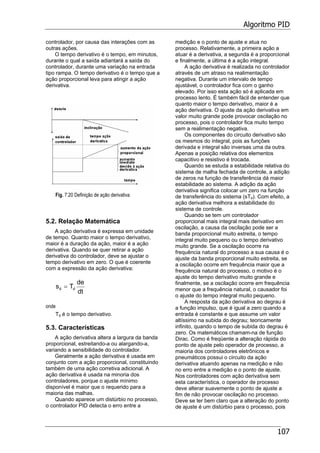 Algoritmo PID
107
controlador, por causa das interações com as
outras ações.
O tempo derivativo é o tempo, em minutos,
durante o qual a saída adiantará a saída do
controlador, durante uma variação na entrada
tipo rampa. O tempo derivativo é o tempo que a
ação proporcional leva para atingir a ação
derivativa.
Fig. 7.20 Definição de ação derivativa
5.2. Relação Matemática
A ação derivativa é expressa em unidade
de tempo. Quanto maior o tempo derivativo,
maior é a duração da ação, maior é a ação
derivativa. Quando se quer retirar a ação
derivativa do controlador, deve se ajustar o
tempo derivativo em zero. O que é coerente
com a expressão da ação derivativa:
dt
de
Ts dd =
onde
Td é o tempo derivativo.
5.3. Características
A ação derivativa altera a largura da banda
proporcional, estreitando-a ou alargando-a,
variando a sensibilidade do controlador.
Geralmente a ação derivativa é usada em
conjunto com a ação proporcional, constituindo
também de uma ação corretiva adicional. A
ação derivativa é usada na minoria dos
controladores, porque o ajuste mínimo
disponível é maior que o requerido para a
maioria das malhas.
Quando aparece um distúrbio no processo,
o controlador PID detecta o erro entre a
medição e o ponto de ajuste e atua no
processo. Relativamente, a primeira ação a
atuar é a derivativa, a segunda é a proporcional
e finalmente, a última é a ação integral.
A ação derivativa é realizada no controlador
através de um atraso na realimentação
negativa. Durante um intervalo de tempo
ajustável, o controlador fica com o ganho
elevado. Por isso esta ação só é aplicada em
processo lento. É também fácil de entender que
quanto maior o tempo derivativo, maior é a
ação derivativa. O ajuste da ação derivativa em
valor muito grande pode provocar oscilação no
processo, pois o controlador fica muito tempo
sem a realimentação negativa.
Os componentes do circuito derivativo são
os mesmos do integral, pois as funções
derivada e integral são inversas uma da outra.
Apenas a posição relativa dos elementos
capacitivo e resistivo é trocada.
Quando se estuda a estabilidade relativa do
sistema de malha fechada de controle, a adição
de zeros na função de transferência dá maior
estabilidade ao sistema. A adição da ação
derivativa significa colocar um zero na função
de transferência do sistema (sTd). Com efeito, a
ação derivativa melhora a estabilidade do
sistema de controle.
Quando se tem um controlador
proporcional mais integral mais derivativo em
oscilação, a causa da oscilação pode ser a
banda proporcional muito estreita, o tempo
integral muito pequeno ou o tempo derivativo
muito grande. Se a oscilação ocorre na
frequência natural do processo a sua causa é o
ajuste da banda proporcional muito estreita, se
a oscilação ocorre em frequência maior que a
frequência natural do processo, o motivo é o
ajuste do tempo derivativo muito grande e
finalmente, se a oscilação ocorre em frequência
menor que a frequência natural, o causador foi
o ajuste do tempo integral muito pequeno.
A resposta da ação derivativa ao degrau é
a função impulso, que é igual a zero quando a
entrada é constante e que assume um valor
altíssimo na subida do degrau; teoricamente
infinito, quando o tempo de subida do degrau é
zero. Os matemáticos chamam-na de função
Dirac. Como é freqüente a alteração rápida do
ponto de ajuste pelo operador de processo, a
maioria dos controladores eletrônicos e
pneumáticos possui o circuito da ação
derivativa atuando apenas na medição e não
no erro entre a medição e o ponto de ajuste.
Nos controladores com ação derivativa sem
esta característica, o operador de processo
deve alterar suavemente o ponto de ajuste a
fim de não provocar oscilação no processo.
Deve se ter bem claro que a alteração do ponto
de ajuste é um distúrbio para o processo, pois
 