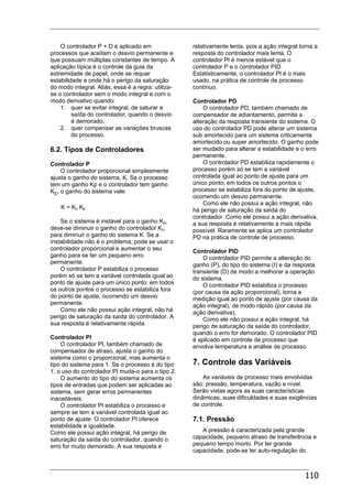 110
O controlador P + D é aplicado em
processos que aceitam o desvio permanente e
que possuam múltiplas constantes de tempo. A
aplicação típica é o controle da guia da
extremidade de papel, onde se requer
estabilidade e onde há o perigo da saturação
do modo integral. Aliás, essa é a regra: utiliza-
se o controlador sem o modo integral e com o
modo derivativo quando:
1. quer se evitar integral, de saturar a
saída do controlador, quando o desvio
é demorado.
2. quer compensar as variações bruscas
do processo.
6.2. Tipos de Controladores
Controlador P
O controlador proporcional simplesmente
ajusta o ganho do sistema, K. Se o processo
tem um ganho Kp e o controlador tem ganho
Kc, o ganho do sistema vale:
K = Kc Kp
Se o sistema é instável para o ganho Kp,
deve-se diminuir o ganho do controlador Kc,
para diminuir o ganho do sistema K. Se a
instabilidade não é o problema, pode se usar o
controlador proporcional e aumentar o seu
ganho para se ter um pequeno erro
permanente.
O controlador P estabiliza o processo
porém só se tem a variável controlada igual ao
ponto de ajuste para um único ponto; em todos
os outros pontos o processo se estabiliza fora
do ponto de ajuste, ocorrendo um desvio
permanente.
Como ele não possui ação integral, não há
perigo de saturação da saída do controlador. A
sua resposta é relativamente rápida.
Controlador PI
O controlador PI, também chamado de
compensador de atraso, ajusta o ganho do
sistema como o proporcional, mas aumenta o
tipo do sistema para 1. Se o processo é do tipo
1, o uso do controlador PI muda-o para o tipo 2.
O aumento do tipo do sistema aumenta os
tipos de entradas que podem ser aplicadas ao
sistema, sem gerar erros permanentes
inaceitáveis.
O controlador PI estabiliza o processo e
sempre se tem a variável controlada igual ao
ponto de ajuste. O controlador PI oferece
estabilidade e igualdade.
Como ele possui ação integral, há perigo de
saturação da saída do controlador, quando o
erro for muito demorado. A sua resposta é
relativamente lenta, pois a ação integral torna a
resposta do controlador mais lenta. O
controlador PI é menos estável que o
controlador P e o controlador PID.
Estatisticamente, o controlador PI é o mais
usado, na prática de controle de processo
contínuo.
Controlador PD
O controlador PD, também chamado de
compensador de adiantamento, permite a
alteração da resposta transiente do sistema. O
uso do controlador PD pode alterar um sistema
sub amortecido para um sistema criticamente
amortecido ou super amortecido. O ganho pode
ser mudado para alterar a estabilidade e o erro
permanente.
O controlador PD estabiliza rapidamente o
processo porém só se tem a variável
controlada igual ao ponto de ajuste para um
único ponto; em todos os outros pontos o
processo se estabiliza fora do ponto de ajuste,
ocorrendo um desvio permanente.
Como ele não possui a ação integral, não
há perigo de saturação da saída do
controlador. Como ele possui a ação derivativa,
a sua resposta é relativamente a mais rápida
possível. Raramente se aplica um controlador
PD na prática de controle de processo.
Controlador PID
O controlador PID permite a alteração do
ganho (P), do tipo do sistema (I) e da resposta
transiente (D) de modo a melhorar a operação
do sistema.
O controlador PID estabiliza o processo
(por causa da ação proporcional), torna a
medição igual ao ponto de ajuste (por causa da
ação integral), de modo rápido (por causa da
ação derivativa).
Como ele não possui a ação integral, há
perigo de saturação da saída do controlador,
quando o erro for demorado. O controlador PID
é aplicado em controle de processo que
envolva temperatura e análise de processo.
7. Controle das Variáveis
As variáveis de processo mais envolvidas
são: pressão, temperatura, vazão e nível.
Serão vistas agora as suas características
dinâmicas, suas dificuldades e suas exigências
de controle.
7.1. Pressão
A pressão é caracterizada pela grande
capacidade, pequeno atraso de transferência e
pequeno tempo morto. Por ter grande
capacidade, pode-se ter auto-regulação do
 