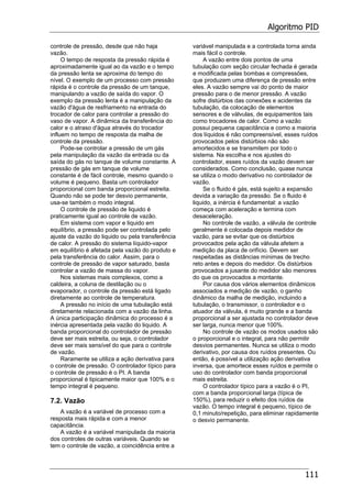 Algoritmo PID
111
controle de pressão, desde que não haja
vazão.
O tempo de resposta da pressão rápida é
aproximadamente igual ao da vazão e o tempo
da pressão lenta se aproxima do tempo do
nível. O exemplo de um processo com pressão
rápida é o controle da pressão de um tanque,
manipulando a vazão de saída do vapor. O
exemplo da pressão lenta é a manipulação da
vazão d'água de resfriamento na entrada do
trocador de calor para controlar a pressão do
vaso de vapor. A dinâmica da transferência do
calor e o atraso d'água através do trocador
influem no tempo de resposta da malha de
controle da pressão.
Pode-se controlar a pressão de um gás
pela manipulação da vazão da entrada ou da
saída do gás no tanque de volume constante. A
pressão de gás em tanque de volume
constante é de fácil controle, mesmo quando o
volume é pequeno. Basta um controlador
proporcional com banda proporcional estreita.
Quando não se pode ter desvio permanente,
usa-se também o modo integral.
O controle de pressão de liquido é
praticamente igual ao controle de vazão.
Em sistema com vapor e liquido em
equilíbrio, a pressão pode ser controlada pelo
ajuste da vazão do liquido ou pela transferência
de calor. A pressão do sistema líquido-vapor
em equilíbrio é afetada pela vazão do produto e
pela transferência do calor. Assim, para o
controle de pressão de vapor saturado, basta
controlar a vazão de massa do vapor.
Nos sistemas mais complexos, como a
caldeira, a coluna de destilação ou o
evaporador, o controle da pressão está ligado
diretamente ao controle de temperatura.
A pressão no início de uma tubulação está
diretamente relacionada com a vazão da linha.
A única participação dinâmica do processo é a
inércia apresentada pela vazão do liquido. A
banda proporcional do controlador de pressão
deve ser mais estreita, ou seja, o controlador
deve ser mais sensível do que para o controle
de vazão.
Raramente se utiliza a ação derivativa para
o controle de pressão. O controlador típico para
o controle de pressão é o PI. A banda
proporcional é tipicamente maior que 100% e o
tempo integral é pequeno.
7.2. Vazão
A vazão é a variável de processo com a
resposta mais rápida e com a menor
capacitância.
A vazão é a variável manipulada da maioria
dos controles de outras variáveis. Quando se
tem o controle de vazão, a coincidência entre a
variável manipulada e a controlada torna ainda
mais fácil o controle.
A vazão entre dois pontos de uma
tubulação com seção circular fechada é gerada
e modificada pelas bombas e compressões,
que produzem uma diferença de pressão entre
eles. A vazão sempre vai do ponto de maior
pressão para o de menor pressão. A vazão
sofre distúrbios das conexões e acidentes da
tubulação, da colocação de elementos
sensores e de válvulas, de equipamentos tais
como trocadores de calor. Como a vazão
possui pequena capacitância e como a maioria
dos líquidos é não compreensível, esses ruídos
provocados pelos distúrbios não são
amortecidos e se transmitem por todo o
sistema. Na escolha e nos ajustes do
controlador, esses ruídos da vazão devem ser
considerados. Como conclusão, quase nunca
se utiliza o modo derivativo no controlador de
vazão.
Se o fluido é gás, está sujeito a expansão
devida a variação da pressão. Se o fluido é
liquido, a inércia é fundamental: a vazão
começa com aceleração e termina com
desaceleração.
No controle de vazão, a válvula de controle
geralmente é colocada depois medidor de
vazão, para se evitar que os distúrbios
provocados pela ação da válvula afetem a
medição da placa de orifício. Devem ser
respeitadas as distâncias mínimas de trecho
reto antes e depois do medidor. Os distúrbios
provocados a jusante do medidor são menores
do que os provocados a montante.
Por causa dos vários elementos dinâmicos
associados a medição de vazão, o ganho
dinâmico da malha de medição, incluindo a
tubulação, o transmissor, o controlador e o
atuador da válvula, é muito grande e a banda
proporcional a ser ajustada no controlador deve
ser larga, nunca menor que 100%.
No controle de vazão os modos usados são
o proporcional e o integral, para não permitir
desvios permanentes. Nunca se utiliza o modo
derivativo, por causa dos ruídos presentes. Ou
então, é possível a utilização ação derivativa
inversa, que amortece esses ruídos e permite o
uso do controlador com banda proporcional
mais estreita.
O controlador típico para a vazão é o PI,
com a banda proporcional larga (típica de
150%), para reduzir o efeito dos ruídos da
vazão. O tempo integral é pequeno, típico de
0,1 minuto/repetição, para eliminar rapidamente
o desvio permanente.
 