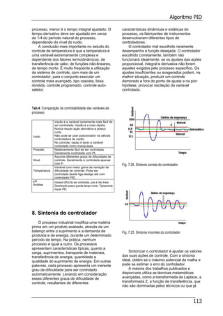 Algoritmo PID
113
processo, menor é o tempo integral ajustado. O
tempo derivativo deve ser ajustado em cerca
de 1/4 do período natural do processo,
dependendo do nível do ruído.
A conclusão mais importante no estudo do
controle de temperatura é que a temperatura é
uma variável extremamente complexa e
dependente dos fatores termodinâmicos, de
transferência de calor, de funções não-lineares,
de tempo morto. É muito freqüente a utilização
de sistema de controle, com mais de um
controlador, para o conjunto executar um
controle mais avançado, tipo cascata, faixa
dividida, controle programado, controle auto-
seletor.
Tab.4. Comparação da controlabilidade das variáveis de
processo
Vazão
Vazão é a variável certamente mais fácil de
ser controlada. Vazão é a mais rápida.
Nunca requer ação derivativa e possui
ruído.
Não pode se usar posicionador na válvula
controladora de vazão.
No controle, vazão é tanto a variável
controlada como manipulada.
Pressão Relativamente fácil de ser controlada.
Geralmente controlada com PI.
Nível
Assume diferentes graus de dificuldade de
controle. Geralmente é controlada apenas
com P.
Temperatura
Variável com maior gama de variação de
dificuldade de controle. Pode ser
controlada desde liga-desliga até com
controlador PID.
pH
Análise
Variável difícil de ser controlada, pois é não linear.
Geralmente possui grande tempo morto. Tipicamente
requer PID.
8. Sintonia do controlador
O processo industrial modifica uma matéria
prima em um produto acabado, através de um
balanço entre o suprimento e a demanda de
produtos e de energia, durante um determinado
período de tempo. Na prática, nenhum
processo é igual a outro. Os processos
apresentam características típicas, quanto a
carga, suprimentos, transporte de materiais,
transferência de energia, quantidade e
qualidade do suprimento de energia. Em outras
palavras, cada processo apresenta um inerente
grau de dificuldade para ser controlado
automaticamente. Levando em consideração
esses diferentes graus de dificuldade de
controle, resultantes de diferentes
características dinâmicas e estáticas do
processo, os fabricantes de instrumentos
desenvolveram diferentes tipos de
controladores.
O controlador mal escolhido raramente
desempenha a função desejada. O controlador
escolhido corretamente, também não
funcionará idealmente, se os ajustes das ações
proporcional, integral e derivativa não forem
aqueles exigidos pelo processo específico. Os
ajustes insuficientes ou exagerados podem, na
melhor situação, produzir um controle
demorado e fora do ponto de ajuste e na pior
hipótese, provocar oscilação da variável
controlada.
Fig. 7.25. Sintonia correta do controlador
Fig. 7.25. Sintonia incorreta do controlador
Sintonizar o controlador é ajustar os valores
das suas ações de controle. Com a sintonia
ideal, obtém se o máximo potencial da malha e
pode se estimar o erro do controlador.
A maioria dos trabalhos publicados e
disponíveis utiliza as técnicas matemáticas
avançadas, como a transformada de Laplace, a
transformada Z, a função de transferência, que
não são dominadas pelos técnicos ou que já
 
