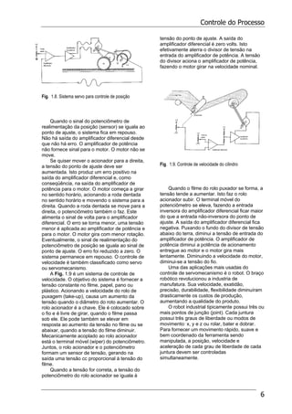 Controle do Processo
6
Fig. 1.8. Sistema servo para controle de posição
Quando o sinal do potenciômetro de
realimentação da posição (sensor) se iguala ao
ponto de ajuste, o sistema fica em repouso.
Não há saída do amplificador diferencial desde
que não há erro. O amplificador de potência
não fornece sinal para o motor. O motor não se
move.
Se quiser mover o acionador para a direita,
a tensão do ponto de ajuste deve ser
aumentada. Isto produz um erro positivo na
saída do amplificador diferencial e, como
conseqüência, na saída do amplificador de
potência para o motor. O motor começa a girar
no sentido horário, acionando a roda dentada
no sentido horário e movendo o sistema para a
direita. Quando a roda dentada se move para a
direita, o potenciômetro também o faz. Este
alimenta o sinal de volta para o amplificador
diferencial. O erro se torna menor, uma tensão
menor é aplicada ao amplificador de potência e
para o motor. O motor gira com menor rotação.
Eventualmente, o sinal de realimentação do
potenciômetro de posição se iguala ao sinal de
ponto de ajuste. O erro foi reduzido a zero. O
sistema permanece em repouso. O controle de
velocidade é também classificado como servo
ou servomecanismo.
A Fig. 1.9 é um sistema de controle de
velocidade. O objetivo do sistema é fornecer a
tensão constante no filme, papel, pano ou
plástico. Acionando a velocidade do rolo de
puxagem (take-up), causa um aumento da
tensão quando o diâmetro do roto aumentar. O
rolo acionador é a chave. Ele é colocado sobre
o fio e é livre de girar, quando o filme passa
sob ele. Ele pode também se elevar em
resposta ao aumento da tensão no filme ou se
abaixar, quando a tensão do filme diminuir.
Mecanicamente acoplado ao rolo acionador
está o terminal móvel (wiper) do potenciômetro.
Juntos, o rolo acionador e o potenciômetro
formam um sensor de tensão, gerando na
saída uma tensão cc proporcional à tensão do
filme.
Quando a tensão for correta, a tensão do
potenciômetro do rolo acionador se iguala à
tensão do ponto de ajuste. A saída do
amplificador diferencial é zero volts. Isto
efetivamente aterra o divisor de tensão na
entrada do amplificador de potência. A tensão
do divisor aciona o amplificador de potência,
fazendo o motor girar na velocidade nominal.
Fig. 1.9. Controle de velocidade do cilindro
Quando o filme do rolo puxador se forma, a
tensão tende a aumentar. Isto faz o rolo
acionador subir. O terminal móvel do
potenciômetro se eleva, fazendo a entrada
inversora do amplificador diferencial ficar maior
do que a entrada não-inversora do ponto de
ajuste. A saída do amplificador diferencial fica
negativa. Puxando o fundo do divisor de tensão
abaixo do terra, diminui a tensão de entrada do
amplificador de potência. O amplificador de
potência diminui a potência de acionamento
entregue ao motor e o motor gira mais
lentamente. Diminuindo a velocidade do motor,
diminui-se a tensão do fio.
Uma das aplicações mais usadas do
controle de servomecanismo é o robot. O braço
robótico revolucionou a industria de
manufatura. Sua velocidade, exatidão,
precisão, durabilidade, flexibilidade diminuíram
drasticamente os custos de produção,
aumentando a qualidade do produto.
O robot industrial tipicamente possui três ou
mais pontos de junção (joint). Cada juntura
possui três graus de liberdade ou modos de
movimento: x, y e z ou rolar, bater e dobrar.
Para fornecer um movimento rápido, suave e
bem coordenado da ferramenta sendo
manipulada, a posição, velocidade e
aceleração de cada grau de liberdade de cada
juntura devem ser controladas
simultaneamente.
 