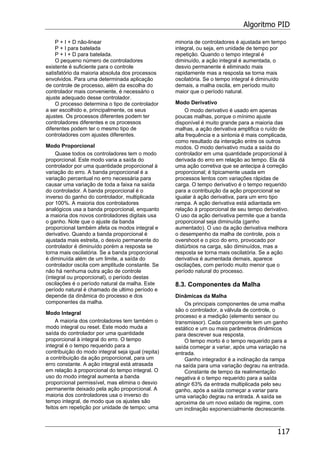 Algoritmo PID
117
P + I + D não-linear
P + I para batelada
P + I + D para batelada.
O pequeno número de controladores
existente é suficiente para o controle
satisfatório da maioria absoluta dos processos
envolvidos. Para uma determinada aplicação
de controle de processo, além da escolha do
controlador mais conveniente, é necessário o
ajuste adequado desse controlador.
O processo determina o tipo de controlador
a ser escolhido e, principalmente, os seus
ajustes. Os processos diferentes podem ter
controladores diferentes e os processos
diferentes podem ter o mesmo tipo de
controladores com ajustes diferentes.
Modo Proporcional
Quase todos os controladores tem o modo
proporcional. Este modo varia a saída do
controlador por uma quantidade proporcional à
variação do erro. A banda proporcional é a
variação percentual no erro necessária para
causar uma variação de toda a faixa na saída
do controlador. A banda proporcional é o
inverso do ganho do controlador, multiplicada
por 100%. A maioria dos controladores
analógicos usa a banda proporcional, enquanto
a maioria dos novos controladores digitais usa
o ganho. Note que o ajuste da banda
proporcional também afeta os modos integral e
derivativo. Quando a banda proporcional é
ajustada mais estreita, o desvio permanente do
controlador é diminuído porém a resposta se
torna mais oscilatória. Se a banda proporcional
é diminuída além de um limite, a saída do
controlador oscila com amplitude constante. Se
não há nenhuma outra ação de controle
(integral ou proporcional), o período destas
oscilações é o período natural da malha. Este
período natural é chamado de ultimo período e
depende da dinâmica do processo e dos
componentes da malha.
Modo Integral
A maioria dos controladores tem também o
modo integral ou reset. Este modo muda a
saída do controlador por uma quantidade
proporcional à integral do erro. O tempo
integral é o tempo requerido para a
contribuição do modo integral seja igual (repita)
a contribuição da ação proporcional, para um
erro constante. A ação integral está atrasada
em relação à proporcional do tempo integral. O
uso do modo integral aumenta a banda
proporcional permissível, mas elimina o desvio
permanente deixado pela ação proporcional. A
maioria dos controladores usa o inverso do
tempo integral, de modo que os ajustes são
feitos em repetição por unidade de tempo; uma
minoria de controladores é ajustada em tempo
integral, ou seja, em unidade de tempo por
repetição. Quando o tempo integral é
diminuído, a ação integral é aumentada, o
desvio permanente é eliminado mais
rapidamente mas a resposta se torna mais
oscilatória. Se o tempo integral é diminuído
demais, a malha oscila, em período muito
maior que o período natural.
Modo Derivativo
O modo derivativo é usado em apenas
poucas malhas, porque o mínimo ajuste
disponível é muito grande para a maioria das
malhas, a ação derivativa amplifica o ruído de
alta frequência e a sintonia é mais complicada,
como resultado da interação entre os outros
modos. O modo derivativo muda a saída do
controlador em uma quantidade proporcional à
derivada do erro em relação ao tempo. Ela dá
uma ação corretiva que se antecipa à correção
proporcional; é tipicamente usada em
processos lentos com variações rápidas de
carga. O tempo derivativo é o tempo requerido
para a contribuição da ação proporcional se
igualar à ação derivativa, para um erro tipo
rampa. A ação derivativa está adiantada em
relação à proporcional de seu tempo derivativo.
O uso da ação derivativa permite que a banda
proporcional seja diminuída (ganho
aumentado). O uso da ação derivativa melhora
o desempenho da malha de controle, pois o
overshoot e o pico do erro, provocado por
distúrbios na carga, são diminuídos, mas a
resposta se torna mais oscilatória. Se a ação
derivativa é aumentada demais, aparece
oscilações, com período muito menor que o
período natural do processo.
8.3. Componentes da Malha
Dinâmicas da Malha
Os principais componentes de uma malha
são o controlador, a válvula de controle, o
processo e a medição (elemento sensor ou
transmissor). Cada componente tem um ganho
estático e um ou mais parâmetros dinâmicos
para descrever sua resposta.
O tempo morto é o tempo requerido para a
saída começar a variar, após uma variação na
entrada.
Ganho integrador é a inclinação da rampa
na saída para uma variação degrau na entrada.
Constante de tempo da realimentação
negativa é o tempo requerido para a saída
atingir 63% da entrada multiplicada pelo seu
ganho, após a saída começar a variar para
uma variação degrau na entrada. A saída se
aproxima de um novo estado de regime, com
um inclinação exponencialmente decrescente.
 