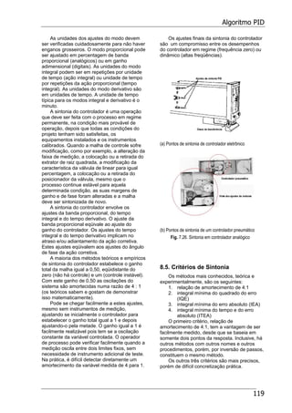 Algoritmo PID
119
As unidades dos ajustes do modo devem
ser verificadas cuidadosamente para não haver
enganos grosseiros. O modo proporcional pode
ser ajustado em percentagem de banda
proporcional (analógicos) ou em ganho
adimensional (digitais). As unidades do modo
integral podem ser em repetições por unidade
de tempo (ação integral) ou unidade de tempo
por repetições da ação proporcional (tempo
integral). As unidades do modo derivativo são
em unidades de tempo. A unidade de tempo
típica para os modos integral e derivativo é o
minuto.
A sintonia do controlador é uma operação
que deve ser feita com o processo em regime
permanente, na condição mais provável de
operação, depois que todas as condições do
projeto tenham sido satisfeitas, os
equipamentos instalados e os instrumentos
calibrados. Quando a malha de controle sofre
modificação, como por exemplo, a alteração da
faixa de medição, a colocação ou a retirada do
extrator de raiz quadrada, a modificação da
característica da válvula de linear para igual
percentagem, a colocação ou a retirada do
posicionador da válvula, mesmo que o
processo continue estável para aquela
determinada condição, as suas margens de
ganho e de fase foram alteradas e a malha
deve ser sintonizada de novo.
A sintonia do controlador envolve os
ajustes da banda proporcional, do tempo
integral e do tempo derivativo. O ajuste da
banda proporcional eqüivale ao ajuste do
ganho do controlador. Os ajustes do tempo
integral e do tempo derivativo implicam no
atraso e/ou adiantamento da ação corretiva.
Estes ajustes eqüivalem aos ajustes do ângulo
de fase da ação corretiva.
A maioria dos métodos teóricos e empíricos
de sintonia do controlador estabelece o ganho
total da malha igual a 0,50, eqüidistante do
zero (não há controle) e um (controle instável).
Com este ganho de 0,50 as oscilações do
sistema são amortecidas numa razão de 4 : 1
(os teóricos sabem e gostam de demonstrar
isso matematicamente).
Pode se chegar facilmente a estes ajustes,
mesmo sem instrumentos de medição,
ajustando se inicialmente o controlador para
estabelecer o ganho total igual a 1 e depois
ajustando-o pela metade. O ganho igual a 1 é
facilmente realizável pois tem se a oscilação
constante da variável controlada. O operador
de processo pode verificar facilmente quando a
medição oscila entre dois limites fixos, sem
necessidade de instrumento adicional de teste.
Na prática, é difícil detectar diretamente um
amortecimento da variável medida de 4 para 1.
Os ajustes finais da sintonia do controlador
são um compromisso entre os desempenhos
do controlador em regime (frequência zero) ou
dinâmico (altas freqüências).
(a) Pontos de sintonia de controlador eletrônico
(b) Pontos de sintonia de um controlador pneumático
Fig. 7.26. Sintonia em controlador analógico
8.5. Critérios de Sintonia
Os métodos mais conhecidos, teórica e
experimentalmente, são os seguintes:
1. relação de amortecimento de 4:1
2. integral mínima do quadrado do erro
(IQE)
3. integral mínima do erro absoluto (IEA)
4. integral mínima do tempo e do erro
absoluto (ITEA)
O primeiro critério, relação de
amortecimento de 4:1, tem a vantagem de ser
facilmente medido, desde que se baseia em
somente dois pontos da resposta. Inclusive, há
outros métodos com outros nomes e outros
procedimentos, porém, por inversão de passos,
constituem o mesmo método.
Os outros três critérios são mais precisos,
porém de difícil concretização prática.
 