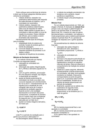 Algoritmo PID
120
Outro enfoque para as técnicas de sintonia
é dizer que há duas categorias distintas para a
sintonia do controlador:
1. método dinâmico, baseado nos
parâmetros determinados pela resposta
da malha fechada do sistema, com o
controlador em automático.
2. método estático, baseado nos
parâmetros estáticos determinados
pela curva de resposta da malha
aberta. Malha aberta é aquela sem o
controlador e dela se obtém a curva de
reação do processo. Esses métodos
são difíceis, pois os dados a serem
levantados são imprecisos.
Há basicamente três tipos de enfoques
para os ajustes:
1. estabilidade limite do sistema de
controle, função do produto ganho x
banda de passagem,
2. curva de reação do processo ou a
resposta transitória do processo a um
degrau unitário,
3. resposta de frequência do processo.
Método da Oscilação Amortecida
É um método introduzido por Harriot.
Consiste nos seguintes passos:
1. colocação do controlador em
automático.
2. eliminação das ações integral (ajuste
de Ti infinito) e derivativa (ajuste do Td
zero).
3. com um ganho arbitrário, provocação
de uma pequena variação, tipo degrau
e observação da resposta.
4. ajuste da banda proporcional do
controlador de modo a se obter uma
curva de resposta com amortecimento
de 1/4 ou de 4:1. Amortecimento de 1/4
significa que a amplitude de uma
oscilação vale cerca de 4 vezes a
amplitude da oscilação seguinte.
Quando se tem uma oscilação
decrescente e se tomam dois picos
consecutivos, a amplitude do primeiro
pico é 4 vezes maior que a amplitude
do segundo pico. O pico seguinte é
atenuado por um fator de 4.
5. ajustar os modos integral e derivativo,
de modo que:
Ti = 0,667 P
Td = 0,167 P
onde P é o período de oscilação para o
ganho que provoca a atenuação 4:1
As desvantagens desse método são:
1. o método da oscilação amortecida é de
tentativa e erro, portanto, requer
paciência e experiência.
2. o método requer uma perturbação ao
processo.
Método Final
Foi um método desenvolvido em 1942, por
Ziegler e Nichols. É chamado de método final
porque o seu uso requer a determinação do
ganho e do período finais. É chamado de
ganho final, Gf, o máximo do valor do ganho
permissível para o controlador, com apenas o
modo proporcional, para o sistema permanecer
estável. O período final, Pf, é o período da
oscilação da resposta com o ganho ajustado
em Gf.
Os procedimentos do método de sintonia
final são:
1. colocação das ações integral e
derivativa em zero, deixando o
controlador proporcional : Ti infinito e
Td zero.
2. colocação do controlador em
automático
3. provoque uma pequena perturbação ao
processo, variando o ponto de ajuste
rapidamente e durante um pequeno
intervalo de tempo. Deve se observar o
comportamento da medição da variável
controlada.
4. repete-se o passo seguinte, alterando
sucessivamente a banda proporcional
do controlador, até obter uma oscilação
constante na medição. Esse ponto
correspondente ao ponto de ganho
igual a um. O processo está no limite
de sua instabilidade. Anotam-se os
valores da banda proporcional e do
período de oscilação.
5. finalmente, ajustam-se os valores dos
parâmetros do seguinte modo,
dobrando-se o valor da banda
proporcional, ou se divididno por 2 o
valor do ganho:
BPf = 2 BPc
ou
Gf = 0,5 Gc
onde
BPf é a banda proporcional final, a ser
ajustada no controlador
BPr é a banda proporcional que provoca
oscilações constantes ou
Gf é o ganho final, a ser ajustado no
controlador
 