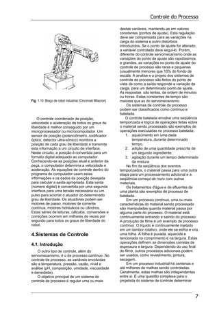 Controle do Processo
7
Fig. 1.10. Braço de robot industrial (Cincinnati Milacron)
O controle coordenado da posição,
velocidade e aceleração de todos os graus de
liberdade é melhor conseguido por um
microprocessador ou microcomputador. Um
sensor de posição (potenciômetro, codificador
óptico, detector ultra-sônico) monitora a
posição de cada grau de liberdade e transmite
esta informação a um circuito de interface.
Neste circuito, a posição é convertida para um
formato digital adequado ao computador.
Conhecendo-se as posições atual e anterior da
peça, o computador determina a velocidade e
aceleração. As equações de controle dentro do
programa do computador usam estas
informações e os dados da posição desejada
para calcular a saída apropriada. Esta saída
(número digital) é convertida por uma segunda
interface para uma tensão necessária ou um
pulso para acionar o atuador do determinado
grau de liberdade. Os atuadores podem ser
motores de passo, motores de corrente
contínua, motores hidráulicos ou cilindros.
Estas séries de leituras, cálculos, conversões e
correções ocorrem em milhares de vezes por
segundo para todos os graus de liberdade do
robot.
4.Sistemas de Controle
4.1. Introdução
O outro tipo de controle, além do
servomecanismo, é o de processo contínuo. No
controle de processo, as variáveis envolvidas
são a temperatura, pressão, vazão, nível e
análise (pH, composição, umidade, viscosidade
e densidade).
O objetivo principal de um sistema de
controle de processo é regular uma ou mais
destas variáveis, mantendo-as em valores
constantes (pontos de ajuste). Esta regulação
deve ser compensada para as variações na
carga do sistema e outro distúrbios
introduzidos. Se o ponto de ajuste for alterado,
a variável controlada deve segui-lo. Porém,
diferente do controle servomecanismo onde as
variações do ponto de ajuste são rapidíssimos
e grandes, as variações no ponto de ajuste do
controle de processo são raras e pequenas
(usualmente menores que 10% do fundo de
escala. A analise e o projeto dos sistemas de
controle de processo são feitos do ponto de
vista de como a saída responde a variação de
carga, para um determinado ponto de ajuste.
As respostas são lentas, de ordem de minutos
ou horas. Estas constantes de tempo são
maiores que as do servomecanismo.
Os sistemas de controle de processo
podem ser classificados como contínuo e
batelada.
O controle batelada envolve uma seqüência
temporizada e lógica de operações feitas sobre
o material sendo processado são exemplos de
operações executadas no processo batelada:
1. aquecimento em uma dada
temperatura, durante determinado
tempo,
2. adição de uma quantidade prescrita de
um segundo ingrediente,
3. agitação durante um tempo determinado
da mistura
No fim da seqüência dos eventos
temporizados, o material passa para uma outra
etapa para um processamento adicional e a
seqüência começa de novo com outros
materiais.
Os tratamentos d'água e de efluentes de
uma planta são exemplos de processo de
batelada.
Em um processo contínuo, uma ou mais
características do material sendo processado
são manipuladas quando material passa por
alguma parte do processo. O material está
continuamente entrando e saindo do processo.
A produção de filme é um exemplo de processo
contínuo. O líquido é continuamente injetado
em um tambor rotativo, onde ele se esfria e vira
uma folha. A folha é puxada, aquecida e
tencionada no comprimento e na largura. Estas
operações definem as dimensões corretas de
espessura e largura. Dependendo do uso final
do filme, outros processos adicionais podem
ser usados, como revestimento, pintura,
secagem.
Em um processo industrial há centenas e
até milhares de malhas sendo controladas.
Geralmente, estas malhas são independentes
entre si. É uma questão complexa para o
projetista do sistema de controle determinar
 