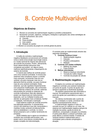 124
8. Controle Multivariável
Objetivos de Ensino
1. Revisar os conceitos de realimentação negativa e preditivo antecipatório.
2. Apresentar conceito, objetivos, vantagens, limitações e aplicações das várias estratégias de
controle multivariável, tais como
a) Cascata
b) Faixa dividida
c) Auto seletor
d) Relação de vazões
3. Mostrar os conceitos de projeto do controle global da planta.
1. Introdução
A malha de controle a realimentação
negativa (feedback) convencional com entrada
única e saída única (single input-single output)
é o núcleo seminal da maioria das estruturas
de controle de processo. Porém, ultimamente,
foram desenvolvidas estruturas mais
complexas que podem, em alguns casos,
melhorar significativamente o desempenho do
sistema de controle.
A maioria das malhas de controle possui
uma única variável controlada. A minoria dos
sistemas mais complexos requer o controle
mais avançado, envolvendo mais de uma
variável, ora para manipular mais de um
elemento final de controle, ora para monitorar
mais de uma variável controlada. Estes
sistemas, que são repetidos freqüentemente
com pequenas modificações, são conhecidos
como sistemas unitários de controle, sistemas
estruturados de controle ou sistemas de
controle multivariável. Eles são clássicos e
podem ser disponíveis em instrumentos
especiais, com as múltiplas funções para
atender as aplicações mais complexas, facilitar
a instalação, manutenção e operação.
Cada sistema unitário de controle encontra
sua aplicação especifica. A característica
comum dos sistemas é que são manipuladas e
medidas muitas variáveis simultaneamente,
para se estabelecer o controle, no menor
tempo possível e com o melhor rendimento do
processo.
Serão tratados aqui e agora os conceitos e
símbolos dos controles estruturados, que
podem servir como blocos constituintes de um
projeto completo de instrumentação.
O controle pode ser implementado através das
seguintes estratégias:
1. Controle Contínuo Linear
Realimentação negativa
Cascata
Preditivo antecipatório
Relação
2. Controle com saídas múltiplas
Balanço de cargas
Faixa dividida
3. Malhas redundantes
Reserva (backup) redundante
Tomada de malha integral
Controle de posição da válvula
2. Realimentação negativa
O objetivo do controle com realimentação
negativa é controlar uma variável medida em
um ponto de ajuste. O ponto de ajuste nem
sempre é aparente ou facilmente ajustável.
Os estados operacionais são automático e
manual. Os parâmetros operacionais são o
ponto de ajuste (em automático) e a saída (em
manual).
Os valores monitorados são o ponto de
ajuste, a medição e a saída. (monitorar não
significa necessariamente indicar.)
A realimentação negativa é mais um
conceito do que um método ou um meio. No
sistema com realimentação negativa sempre há
medição (na saída), ajuste do ponto de
referência, comparação e atuação (na entrada).
A saída pode alterar a variável controlada, que
pode alterar a variável medida. O estado da
variável medida é realimentado para o
controlador para a devida comparação e
atuação.
 