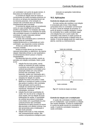 Controle Multivariável
136
um controlador com ponto de ajuste remoto. A
faixa típica do multiplicador é de 0 a 2,0.
O controle de relação deve ter todos os
componentes da malha montados próximos um
do outro e os tempos de respostas devem ser
os menores possíveis. Uma variação na
variável não controlada deve ser detectada
imediatamente pela controlada.
O controle de relação pode ser considerado
como um caso simplificado de controle
preditivo antecipatório. As medições são feitas
na entrada do sistema e as variações da vazão
não-controlada causam a mudança da variável
controlada. A vazão misturada (variável
controlada) não é medida.
A vazão não-controlada para o controle de
relação pode ser controlada
independentemente ou manipulada por outro
controlador, que responda a outras variáveis.
Ambas as vazões devem estar nas
mesmas unidades.
Ambos os sinais devem ser da mesma
natureza (pneumático ou eletrônico), da mesma
relação matemática (linear ou raiz quadrada) e
os transmissores devem possuir a mesma
rangeabilidade.
Há diferentes tipos de controle, quanto as
parcelas com relação controlada. Assim, pode
se ter:
1. relação fixa de duas partes, sendo
ambas as variáveis de vazão medidas
e somente uma vazão é controlada. A
variável secundaria é controlada numa
proporção direta com uma variável
primaria não controlada. Como
extensão, podem ser misturados até n
componentes, sendo necessárias (n-1)
estações de relação de vazões.
2. relação fixa entre uma parte e o total.
Mede se e controla se a parte e a soma
das partes é medida e não controlada.
Essa aplicação ocorre quando a
medição da variável não controlada é
impossível, inacessível, de alta
viscosidade, corrosiva.
3. relação fixa de duas quantidades de
vazão. Em vez de se ter a relação de
duas vazões, tem-se relação de duas
totalizações de vazões. A quantidade
da variável secundaria é controlada
numa direta com a quantidade de uma
variável primaria não controlada.
Geralmente se aplica quando se requer
alta precisão e se utilizam turbinas, que
são apropriadas para a totalização e
são muito precisas.
4. relação entre duas ou mais variáveis,
não necessariamente vazões. São
usados computadores analógicos para
executar as operações matemáticas
envolvidas.
10.3. Aplicações
Controle de relação com o divisor
As duas vazões são medidas e sua relação
é computada pelo divisor. Esta relação
computada entra no controlador convencional
PI como o sinal de medição do processo. O
ponto de ajuste é a relação desejada. A saída
do controlador faz a vazão controlada seguir
uma relação fixa com a outra vazão não
controlada. Este sistema 'e usado quando se
quer saber continuamente a relação entre as
vazões. O sinal da relação pode ser usado para
alarme, override ou intertravamento.
Fig. 8.27. Controle de relação com divisor
Controle de relação com o multiplicador
A vazão não controlada é medida e passa
por um multiplicador, cuja constante é a relação
das vazões desejada. A saída do multiplicador
é o ponto de ajuste remoto do controlador de
vazão. A saída do controlador manipula a
vazão controlada.
 