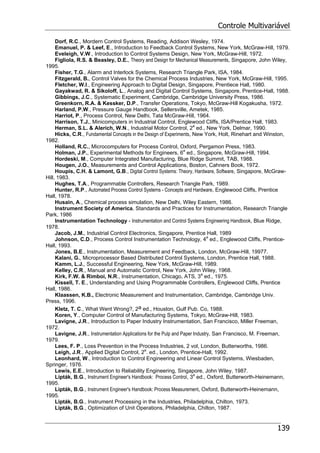 Controle Multivariável
139
Dorf, R.C., Mordern Control Systems, Reading, Addison Wesley, 1974.
Emanuel, P. & Leef, E., Introduction to Feedback Control Systems, New York, McGraw-Hill, 1979.
Eveleigh, V.W., Introduction to Control Systems Design, New York, McGraw-Hill, 1972.
Figliola, R.S. & Beasley, D.E., Theory and Design for Mechanical Measurements, Singapore, John Wiley,
1995.
Fisher, T.G., Alarm and Interlock Systems, Research Triangle Park, ISA, 1984.
Fitzgerald, B., Control Valves for the Chemical Process Industries, New York, McGraw-Hill, 1995.
Fletcher, W.I., Engineering Approach to Digital Design, Singapore, Prentiece Hall, 1980.
Gayakwad, R. & Sikoloff, L., Analog and Digital Control Systems, Singapore, Prentice-Hall, 1988.
Gibbings, J.C., Systematic Experiment, Cambridge, Cambridge University Press, 1986.
Greenkorn, R.A. & Kessker, D.P., Transfer Operations, Tokyo, McGraw-Hill Kogakusha, 1972.
Harland, P.W., Pressure Gauge Handbook, Sellersville, Ametek, 1985.
Harriot, P., Process Control, New Delhi, Tata McGraw-Hill, 1964.
Harrison, T.J., Minicomputers in Industrial Control, Englewood Cliffs, ISA/Prentice Hall, 1983.
Herman, S.L. & Alerich, W.N., Industrial Motor Control, 2a
ed., New York, Delmar, 1990.
Hicks, C.R., Fundamental Concepts in the Design of Experiments, New York, Holt, Rinehart and Winston,
1982.
Holland, R.C., Microcomputers for Process Control, Oxford, Pergamon Press, 1983.
Holman, J.P., Experimental Methods for Engineers, 6a
ed., Singapore, McGraw-Hill, 1994.
Hordeski, M., Computer Integrated Manufacturing, Blue Ridge Summit, TAB, 1988.
Hougen, J.O., Measurements and Control Applications, Boston, Cahners Book, 1972.
Houpis, C.H. & Lamont, G.B., Digital Control Systems: Theory, Hardware, Software, Singapore, McGraw-
Hill, 1983.
Hughes, T.A., Programmable Controllers, Research Triangle Park, 1989.
Hunter, R.P., Automated Process Control Systems - Concepts and Hardware, Englewood Cliffs, Prentice
Hall, 1978.
Husain, A., Chemical process simulation, New Delhi, Wiley Eastern, 1986.
Instrument Society of America, Standards and Practices for Instrumentation, Research Triangle
Park, 1986
Instrumentation Technology - Instrumentation and Control Systems Engineering Handbook, Blue Ridge,
1978.
Jacob, J.M., Industrial Control Electronics, Singapore, Prentice Hall, 1989
Johnson, C.D., Process Control Instrumentation Technology, 4a
ed., Englewood Cliffs, Prentice-
Hall, 1993.
Jones, B.E., Instrumentation, Measurement and Feedback, London, McGraw-Hill, 19977.
Kalani, G., Microprocessor Based Distributed Control Systems, London, Prentice Hall, 1988.
Kamm, L.J., Successful Engineering, New York, McGraw-Hill, 1989.
Kelley, C.R., Manual and Automatic Control, New York, John Wiley, 1968.
Kirk, F.W. & Rimboi, N.R., Instrumentation, Chicago, ATS, 3a
ed., 1975.
Kissell, T. E., Understanding and Using Programmable Controllers, Englewood Cliffs, Prentice
Hall, 1986.
Klaassen, K.B., Electronic Measurement and Instrumentation, Cambridge, Cambridge Univ.
Press, 1996.
Kletz, T. C., What Went Wrong?, 2a ed., Houston, Gulf Pub. Co, 1988.
Koren, Y., Computer Control of Manufacturing Systems, Tokyo, McGraw-Hill, 1983.
Lavigne, J.R., Introduction to Paper Industry Instrumentation, San Francisco, Miller Freeman,
1972.
Lavigne, J.R., Instrumentation Applications for the Pulp and Paper Industry, San Francisco, M. Freeman,
1979.
Lees, F. P., Loss Prevention in the Process Industries, 2 vol, London, Butterworths, 1986.
Leigh, J.R., Applied Digital Control, 2a
. ed., London, Prentice-Hall, 1992.
Leonhard, W., Introduction to Control Engineering and Linear Control Systems, Wiesbaden,
Springer, 1976.
Lewis, E.E., Introduction to Reliability Engineering, Singapore, John Wiley, 1987.
Lipták, B.G., Instrument Engineer's Handbook: Process Control, 3a
ed., Oxford, Butterworth-Heinemann,
1995.
Lipták, B.G., Instrument Engineer's Handbook: Process Measurement, Oxford, Butterworth-Heinemann,
1995.
Lipták, B.G., Instrument Processing in the Industries, Philadelphia, Chilton, 1973.
Lipták, B.G., Optimization of Unit Operations, Philadelphia, Chilton, 1987.
 