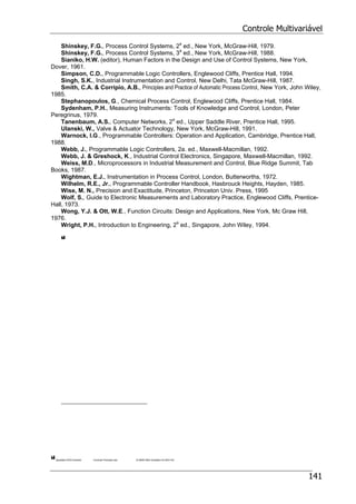 Controle Multivariável
141
Shinskey, F.G., Process Control Systems, 2a
ed., New York, McGraw-Hill, 1979.
Shinskey, F.G., Process Control Systems, 3a
ed., New York, McGraw-Hill, 1988.
Sianiko, H.W. (editor), Human Factors in the Design and Use of Control Systems, New York,
Dover, 1961.
Simpson, C.D., Programmable Logic Controllers, Englewood Cliffs, Prentice Hall, 1994.
Singh, S.K., Industrial Instrumentation and Control, New Delhi, Tata McGraw-Hill, 1987.
Smith, C.A. & Corripio, A.B., Principles and Practice of Automatic Process Control, New York, John Wiley,
1985.
Stephanopoulos, G., Chemical Process Control, Englewood Cliffs, Prentice Hall, 1984.
Sydenham, P.H., Measuring Instruments: Tools of Knowledge and Control, London, Peter
Peregrinus, 1979.
Tanenbaum, A.S., Computer Networks, 2a
ed., Upper Saddle River, Prentice Hall, 1995.
Ulanski, W., Valve & Actuator Technology, New York, McGraw-Hill, 1991.
Warnock, I.G., Programmable Controllers: Operation and Application, Cambridge, Prentice Hall,
1988.
Webb, J., Programmable Logic Controllers, 2a. ed., Maxwell-Macmillan, 1992.
Webb, J. & Greshock, K., Industrial Control Electronics, Singapore, Maxwell-Macmillan, 1992.
Weiss, M.D., Microprocessors in Industrial Measurement and Control, Blue Ridge Summit, Tab
Books, 1987.
Wightman, E.J., Instrumentation in Process Control, London, Butterworths, 1972.
Wilhelm, R.E., Jr., Programmable Controller Handbook, Hasbrouck Heights, Hayden, 1985.
Wise, M. N., Precision and Exactitude, Princeton, Princeton Univ. Press, 1995
Wolf, S., Guide to Electronic Measurements and Laboratory Practice, Englewood Cliffs, Prentice-
Hall, 1973.
Wong, Y.J. & Ott, W.E., Function Circuits: Design and Applications, New York, Mc Graw Hill,
1976.
Wright, P.H., Introduction to Engineering, 2a
ed., Singapore, John Wiley, 1994.
Apostilas DOCControle Controle Processo.doc 18 MAR 2003 (Substitui 03 NOV 97)
 
