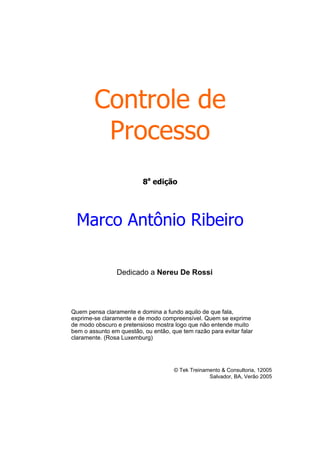 Controle de
Processo
8a
edição
Marco Antônio Ribeiro
Dedicado a Nereu De Rossi
Quem pensa claramente e domina a fundo aquilo de que fala,
exprime-se claramente e de modo compreensível. Quem se exprime
de modo obscuro e pretensioso mostra logo que não entende muito
bem o assunto em questão, ou então, que tem razão para evitar falar
claramente. (Rosa Luxemburg)
© Tek Treinamento & Consultoria, 12005
Salvador, BA, Verão 2005
 