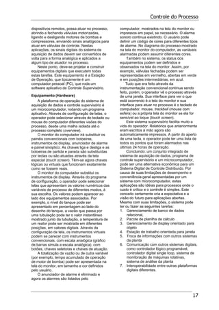 Controle do Processo
17
dispositivos remotos, possa atuar no processo,
abrindo e fechando válvulas motorizadas,
ligando e desligando motores de bombas e
compressores, enviando sinais analógicos para
atuar em válvulas de controle. Nestas
aplicações, os sinais digitais do sistema de
aquisição de dados devem ser convertidos de
volta para a forma analógica e aplicados a
algum tipo de atuador no processo.
Neste ponto, deve-se projetar e construir
equipamentos digitais que executem todas
estas tarefas. Este equipamento é a Estação
de Operação, que tipicamente é um
computador pessoal (PC), que roda um
software aplicativo de Controle Supervisório.
Equipamento (Hardware)
A plataforma de operação do sistema de
aquisição de dados e controle supervisório é
um microcomputador, rodando um programa
aplicativo. Através de configuração de telas, o
operador pode selecionar através do teclado ou
mouse do computador diferentes visões do
processo, desde uma malha isolada até o
processo completo (overview).
O monitor do computador irá substituir os
painéis convencionais com botoeiras,
instrumentos de display, anunciador de alarme
e painel sinóptico. As chaves liga e desliga e as
botoeiras de partida e parada são substituídas
por teclas ou são atuadas através da tela
especial (touch screen). Têm-se agora chaves
lógicas ou virtuais que funcionam exatamente
como se fossem reais.
O monitor do computador substitui os
instrumentos de display. Através do programa
de configuração, o operador pode selecionar
telas que apresentam os valores numéricos das
variáveis de processo de diferentes modos, à
sua escolha. Os valores podem aparecer ao
lado dos equipamentos associados. Por
exemplo, o nível do tanque pode ser
apresentado em percentagem ao lado do
desenho do tanque, a vazão que passa por
uma tubulação pode ter o valor instantâneo
mostrado junto da tubulação, a temperatura de
um reator pode ser mostrada em diferentes
posições, em valores digitais. Através da
configuração de tela, os instrumentos virtuais
podem se parecer com instrumentos
convencionais, com escala analógica (gráfico
de barras simula a escala analógica), com
botões, chaves seletoras e chaves de atuação.
A totalização da vazão ou de outra variável
(por exemplo, tempo acumulado de operação
de motor de bomba) pode ser apresentada na
tela do monitor, em tamanho e cor definidos
pelo usuário.
O anunciador de alarme é eliminado e
agora os alarmes são listados pelo
computador, mostrados na tela do monitor ou
impressos em papel, se necessário. O alarme
sonoro continua existindo. O usuário pode
definir um código de cores para diferentes tipos
de alarme. No diagrama do processo mostrado
na tela do monitor do computador, as variáveis
alarmadas podem assumir diferentes cores.
Também no sistema, os status dos
equipamentos podem ser definidos e
observados na tela do monitor. Assim, por
exemplo, válvulas fechadas podem ser
representadas em vermelho, abertas em verde
e em posições intermediárias, em azul.
Tudo que era feito através da
instrumentação convencional contínua sendo
feito, porém, o operador vê o processo através
de uma janela. Sua interface para ver o que
está ocorrendo é a tela do monitor e sua
interface para atuar no processo é o teclado do
computador, mouse, trackball (mouse com
esfera) ou a própria tela do monitor se ela for
sensível ao toque (touch screen).
Este sistema supervisório facilita muito a
vida do operador. Relatórios que anteriormente
eram escritos à mão agora são
automaticamente impressos. A partir do aperto
de uma tecla, o operador pode ter uma lista de
todos os pontos que foram alarmados nas
últimas 24 horas de operação.
Concluindo: um conjunto integrado de
sistema de aquisição de dados, programa de
controle supervisório e um microcomputador,
pode ser uma alternativa econômica para um
Sistema Digital de Controle Distribuído. Por
causa de suas limitações de desempenho e
conveniência geral apresentadas por um
sistema com microcomputador, estas
aplicações são idéias para processos onde o
custo é crítico e o controle é simples. Este
conceito certamente cria a expectativa e a
visão do futuro para aplicações abertas.
Mesmo com suas limitações, o sistema pode
ter ou fazer as seguintes tarefas:
1. Gerenciamento de banco de dados
relacional,
2. Pacote de planilha de cálculo
3. Gerenciamento de display orientado para
objeto
4. Estação de trabalho orientada para janela
5. Troca de informações com outros sistemas
da planta
6. Comunicação com outros sistemas digitais,
como controlador lógico programável,
controlador digital single loop, sistema de
monitoração de máquinas rotativas,
sistema de análise da planta
7. Interoperabilidade entre outras plataformas
digitais diferentes.
 