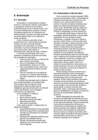Controle do Processo
19
5. Automação
5.1. Conceito
Automação é a substituição do trabalho
humano ou animal por máquina. Automação é
a operação de máquina ou de sistema
automaticamente ou por controle remoto, com
a mínima interferência do operador humano.
Automático significa ter um mecanismo de
atuação própria, que faça uma ação requerida
em tempo determinado ou em resposta a
certas condições.
Como o controle automático é feito
praticamente sem a intervenção do operador
humano, há quem confunda controle
automático com automação. O controle
automático é uma das camadas da automação,
que possui outras, como alarme e
intertravamento, detecção de fogo e incêndio.
O conceito de automação varia com o
ambiente e experiência da pessoa envolvida.
São exemplos de automação:
Para uma dona de casa, a máquina de
lavar roupa ou lavar louça.
Para um empregado da indústria
automobilística, pode ser um robô.
Para uma pessoa comum, pode ser a
capacidade de tirar dinheiro do caixa
eletrônico.
Para um operador de uma planta de
processo, é o sistema instrumentado
que opera a planta de modo desejado e
seguro.
O conceito de automação inclui a idéia de
usar a potência elétrica ou mecânica para
acionar algum tipo de máquina. Deve
acrescentar à máquina algum tipo de
inteligência para que ela execute sua tarefa de
modo mais eficiente e com vantagens
econômicas e de segurança.
Como vantagens, a máquina
Nunca reclama
Nunca entra em greve
Não pede aumento de salário
Não precisa de férias
Não requer mordomias.
Como nada é perfeito, a máquina tem as
seguintes limitações:
Capacidade limitada de tomar decisões
Deve ser programada ou ajustada para
controlar sua operação nas condições
especificadas
Necessita de calibração periódica para
garantir sua exatidão nominal
Requer manutenção eventual para
assegurar que sua precisão nominal
não se degrade.
5.2. Automação e mão de obra
Com o advento do circuito integrado (1960)
e do microprocessador (1970), a quantidade de
inteligência que pode ser embutida em uma
máquina a um custo razoável se tornou
enorme. O número de tarefas complexas que
podem ser feitas automaticamente cresceu
várias vezes. Atualmente, pode-se dedicar ao
computador pessoal (CP) para fazer tarefas
simples e complicadas, de modo econômico.
A automação pode reduzir a mão de obra
empregada, porém ela também e ainda requer
operadores. Em vez de fazer a tarefa
diretamente, o operador controla a máquina
que faz a tarefa. Assim, a dona de casa deve
aprender a carregar a máquina de lavar roupa
ou louça e deve conhecer suas limitações.
Operar a máquina de lavar roupa pode
inicialmente parecer mais difícil que lavar a
roupa diretamente. Do mesmo modo, o
operador de uma furadeira automática na
indústria automobilística deve ser treinado para
usar a máquina com controle numérico que faz
o furo realmente. A linha de montagem com
robôs requer operadores para monitorar o
desempenho desses robôs. Quem tira o
dinheiro do caixa eletrônico, deve possuir um
cartão apropriado, decorar uma determinada
senha e executar uma série de comandos no
teclado ou tela de toque.
Muitas pessoas pensam e temem que a
automação signifique perda de empregos,
quando pode ocorrer o contrário. De fato, falta
de automação coloca muita gente para
trabalhar. Porém, estas empresas não podem
competir economicamente com outras por
causa de sua baixa produtividade devida à falta
de automação e por isso elas são forçadas a
demitir gente ou mesmo encerrar suas
atividades. Assim, automação pode significar
ganho e estabilidade do emprego, por causa do
aumento da produtividade, eficiência e
economia.
Muitas aplicações de automação não
envolvem a substituição de pessoas por que a
função ainda não existia antes ou é impossível
de ser feita manualmente. Pode-se economizar
muito dinheiro anualmente monitorando e
controlando a concentração de oxigênio dos
gases queimados em caldeiras e garantindo
um consumo mais eficiente de combustível.
Pode se colocar um sistema automático para
recuperar alguma substância de gases jogados
para atmosfera, diminuindo os custos e
evitando a poluição do ar ambiente.
 