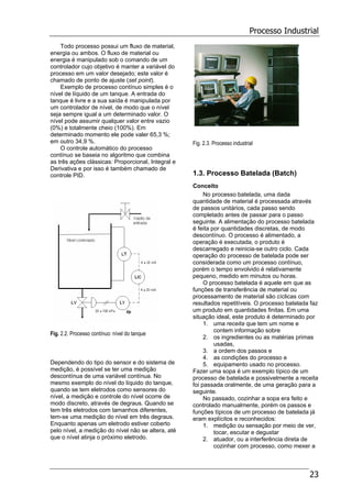 Processo Industrial
23
Todo processo possui um fluxo de material,
energia ou ambos. O fluxo de material ou
energia é manipulado sob o comando de um
controlador cujo objetivo é manter a variável do
processo em um valor desejado; este valor é
chamado de ponto de ajuste (set point).
Exemplo de processo contínuo simples é o
nível de líquido de um tanque. A entrada do
tanque é livre e a sua saída é manipulada por
um controlador de nível, de modo que o nível
seja sempre igual a um determinado valor. O
nível pode assumir qualquer valor entre vazio
(0%) e totalmente cheio (100%). Em
determinado momento ele pode valer 65,3 %;
em outro 34,9 %.
O controle automático do processo
contínuo se baseia no algoritmo que combina
as três ações clássicas: Proporcional, Integral e
Derivativa e por isso é também chamado de
controle PID.
Fig. 2.2. Processo contínuo: nível do tanque
Dependendo do tipo do sensor e do sistema de
medição, é possível se ter uma medição
descontínua de uma variável contínua. No
mesmo exemplo do nível do líquido do tanque,
quando se tem eletrodos como sensores do
nível, a medição e controle do nível ocorre de
modo discreto, através de degraus. Quando se
tem três eletrodos com tamanhos diferentes,
tem-se uma medição do nível em três degraus.
Enquanto apenas um eletrodo estiver coberto
pelo nível, a medição do nível não se altera, até
que o nível atinja o próximo eletrodo.
Fig. 2.3. Processo industrial
1.3. Processo Batelada (Batch)
Conceito
No processo batelada, uma dada
quantidade de material é processada através
de passos unitários, cada passo sendo
completado antes de passar para o passo
seguinte. A alimentação do processo batelada
é feita por quantidades discretas, de modo
descontínuo. O processo é alimentado, a
operação é executada, o produto é
descarregado e reinicia-se outro ciclo. Cada
operação do processo de batelada pode ser
considerada como um processo contínuo,
porém o tempo envolvido é relativamente
pequeno, medido em minutos ou horas.
O processo batelada é aquele em que as
funções de transferência de material ou
processamento de material são cíclicas com
resultados repetitíveis. O processo batelada faz
um produto em quantidades finitas. Em uma
situação ideal, este produto é determinado por
1. uma receita que tem um nome e
contem informação sobre
2. os ingredientes ou as matérias primas
usadas,
3. a ordem dos passos e
4. as condições do processo e
5. equipamento usado no processo.
Fazer uma sopa é um exemplo típico de um
processo de batelada e possivelmente a receita
foi passada oralmente, de uma geração para a
seguinte.
No passado, cozinhar a sopa era feito e
controlado manualmente, porém os passos e
funções típicos de um processo de batelada já
eram explícitos e reconhecidos:
1. medição ou sensação por meio de ver,
tocar, escutar e degustar
2. atuador, ou a interferência direta de
cozinhar com processo, como mexer a
 