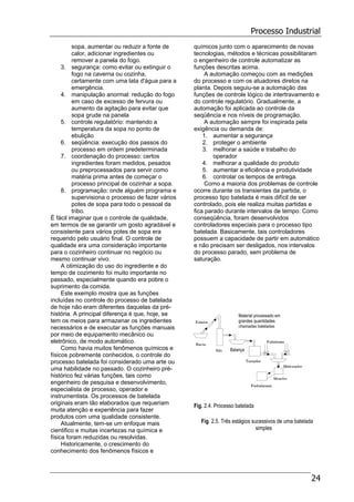 Processo Industrial
24
sopa, aumentar ou reduzir a fonte de
calor, adicionar ingredientes ou
remover a panela do fogo.
3. segurança: como evitar ou extinguir o
fogo na caverna ou cozinha,
certamente com uma lata d'água para a
emergência.
4. manipulação anormal: redução do fogo
em caso de excesso de fervura ou
aumento da agitação para evitar que
sopa grude na panela
5. controle regulatório: mantendo a
temperatura da sopa no ponto de
ebulição
6. seqüência: execução dos passos do
processo em ordem predeterminada
7. coordenação do processo: certos
ingredientes foram medidos, pesados
ou preprocessados para servir como
matéria prima antes de começar o
processo principal de cozinhar a sopa.
8. programação: onde alguém programa e
supervisiona o processo de fazer vários
potes de sopa para todo o pessoal da
tribo.
É fácil imaginar que o controle de qualidade,
em termos de se garantir um gosto agradável e
consistente para vários potes de sopa era
requerido pelo usuário final. O controle de
qualidade era uma consideração importante
para o cozinheiro continuar no negócio ou
mesmo continuar vivo.
A otimização do uso do ingrediente e do
tempo de cozimento foi muito importante no
passado, especialmente quando era pobre o
suprimento da comida.
Este exemplo mostra que as funções
incluídas no controle do processo de batelada
de hoje não eram diferentes daquelas da pré-
história. A principal diferença é que, hoje, se
tem os meios para armazenar os ingredientes
necessários e de executar as funções manuais
por meio de equipamento mecânico ou
eletrônico, de modo automático.
Como havia muitos fenômenos químicos e
físicos pobremente conhecidos, o controle do
processo batelada foi considerado uma arte ou
uma habilidade no passado. O cozinheiro pré-
histórico fez várias funções, tais como
engenheiro de pesquisa e desenvolvimento,
especialista de processo, operador e
instrumentista. Os processos de batelada
originais eram tão elaborados que requeriam
muita atenção e experiência para fazer
produtos com uma qualidade consistente.
Atualmente, tem-se um enfoque mais
cientifico e muitas incertezas na química e
física foram reduzidas ou resolvidas.
Historicamente, o crescimento do
conhecimento dos fenômenos físicos e
químicos junto com o aparecimento de novas
tecnologias, métodos e técnicas possibilitaram
o engenheiro de controle automatizar as
funções descritas acima.
A automação começou com as medições
do processo e com os atuadores diretos na
planta. Depois seguiu-se a automação das
funções de controle lógico de intertravamento e
do controle regulatório. Gradualmente, a
automação foi aplicada ao controle da
seqüência e nos níveis de programação.
A automação sempre foi inspirada pela
exigência ou demanda de:
1. aumentar a segurança
2. proteger o ambiente
3. melhorar a saúde e trabalho do
operador
4. melhorar a qualidade do produto
5. aumentar a eficiência e produtividade
6. controlar os tempos de entrega.
Como a maioria dos problemas de controle
ocorre durante os transientes da partida, o
processo tipo batelada é mais difícil de ser
controlado, pois ele realiza muitas partidas e
fica parado durante intervalos de tempo. Como
conseqüência, foram desenvolvidos
controladores especiais para o processo tipo
batelada. Basicamente, tais controladores
possuem a capacidade de partir em automático
e não precisam ser desligados, nos intervalos
do processo parado, sem problema de
saturação.
Fig. 2.4. Processo batelada
Fig. 2.5. Três estágios sucessivos de uma batelada
simples
Balança
Esteira
Bacia
Silo
Extintores
Torrador
Misturador
Moedor
Embalagem
Material processado em
grandes quantidades
chamadas bateladas
 