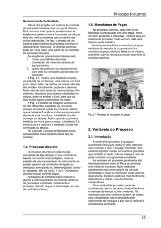 Processo Industrial
25
Gerenciamento da Batelada
Não é fácil projetar um sistema de controle
de processo batelada para uso geral. Parece
fácil no início, mas quando se examinam as
exigências operacionais e funcionais, se vê que
elas são mais complexas que a maioria das
outras aplicações. De fato, o projeto de um
sistema para controle de processo contínuo é
relativamente mais fácil. O controle contínuo
pode ser visto como uma parte de um controle
de processo batelada.
As exigências operacionais básicas são:
1. mover quantidades discretas
(bateladas) de materiais através de
equipamentos,
2. operar dispositivos nos equipamentos
para criar as condições apropriadas do
processo.
A Fig. 2.5. mostra uma batelada simples,
constituída de um tanque, uma coluna, um funil
e um reator. Mas, na prática, as coisas não são
tão simples. Usualmente, pode-se e deve-se
fazer mais de uma coisa ao mesmo tempo. Por
exemplo, enquanto se processa a batelada na
coluna, pode-se encher o funil, para que os
dois fluxos sejam combinados no reator.
A Fig. 2.6 mostra os estágios sucessivos
de três diferentes bateladas se movendo
através da mesma célula do processo. Assim
que a batelada 1 acabou no tanque e enquanto
ela ainda está na coluna, a batelada 2 pode
começar no tanque. Assim, quando a primeira
batelada se move para o reator, a batelada 2 é
movida para a coluna e a batelada 3 pode ser
começada no tanque.
No Capítulo Controle de Batelada serão
apresentados mais detalhes deste tipo de
controle.
1.4. Processo discreto
O processo discreto envolve muitas
operações de liga-desliga. O seu controle se
baseia no mundo binário (digital), onde os
estados de um equipamento ou instrumento só
podem assumir as condições de ligado ou
desligado, energizado ou desenergizado, aceso
ou apagado, alto ou baixo, 1 ou 0. O processo
discreto requer controle lógico.
Aplicações de controle lógico incluem o
alarme e intertravamento do controle contínuo
de processos industriais. Geralmente o
processo discreto requer a automação, em vez
de controle contínuo.
1.5. Manufatura de Peças
No processo discreto, cada item a ser
fabricado é processado em uma etapa, como
um item separado e individual. Embora seja um
sistema de processo muito comum, não será
tratado neste trabalho.
A indústria automobilística e a manufatura de peças
mecânicas são exemplos de processos onde há a
manufatura de peças individuais. Neste tipo de indústria,
atualmente, usam-se robots para executar estas séries de
operações repetitivas.
Fig. 2.7. Processo de montagem de peças
2. Variáveis do Processo
2.1. Introdução
A variável do processo é qualquer
quantidade física que possui o valor alterável
com o tempo e com o espaço. Controlar uma
variável significa manter constante a grandeza
que tenderia a variar. Não se deseja e nem se
pode controlar uma grandeza constante.
As variáveis do processo geralmente são
interdependentes entre si. Para se controlar
uma variável, é preciso fazer medições
(geralmente mas nem sempre da variável
controlada) e deve se manipular outra variável
dependente. Existem variáveis mais facilmente
detectáveis e outras, mais facilmente
manipuláveis.
Uma variável de processo pode ser
considerada, dentro de determinada tolerância
e intervalo de tempo, como constante. Na
natureza tudo está variando, porém, às vezes,
esta variabilidade não é detectada pelo
instrumento de medição e por isso a variável é
considerada constante.
 