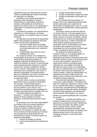 Processo Industrial
33
capacitância para uma dada faixa de controle
melhora a estabilidade da variável controlada
em resposta a um distúrbio.
Na prática e em controle de processo, o
parâmetro mais significativo do tempo
característico é a capacidade. Quando se
compara a dificuldade de controle de um
sistema com tempo morto e com capacidade, a
capacidade é um elemento mais fácil de ser
controlado.
A variável de processo com predominância
capacitiva é o nível de liquido, em tanque.
Outro exemplo, é a pressão de gás em volume
constante.
As respostas dos elementos de capacidade
diferem das respostas do elemento de tempo
morto em dois pontos significativos:
1. não ocorre atraso antes da medição
começar a variar, isto é, nenhum tempo
morto está associado com o elemento
capacitivo.
2. a capacidade inibe a taxa em que a
medição pode variar.
Por causa do nível ser uma medição da
armazenagem de liquido em um tanque e por
causa da taxa de acúmulo (positiva ou
negativa) responder às diferenças entre as
vazões de entrada e de saída, o nível não pode
variar instantaneamente mesmo se o sinal de
controle tiver variação instantânea. Quanto
maior o nível em comparação com as vazões,
mais lenta será a variação do nível. Assim, o
elemento capacidade no processo tende a
atenuar os distúrbios. Isto torna o controle mais
fácil, enquanto que o tempo morto torna o
controle mais difícil.
O tempo morto e o tempo característico
determinam todos os ajustes do controlador.
Por exemplo, a banda proporcional é
proporcional a relação entre ambos (tm/tc). O
erro acumulado e o erro de pico, que
determinam quantitativamente a qualidade do
controle, são proporcionais a relação entre tm/tc.
O período natural de oscilação do
processo, Tn, tomado como base para os
ajustes do tempo integral e do tempo
derivativo, é também proporcional ao tempo
morto.
Os processos com uma única capacidade e
com tempo morto puro existem apenas na
teoria. Qualquer processo real inclui um
número de cada um destes elementos
dinâmicos. Por exemplo, o trocador de calor,
inclui um tempo morto associado com o tempo
que se gasta para a água quente fluir do
trocador para o sensor. O processo possui as
seguintes capacidades:
1. volume do atuador da válvula,
2. volume das serpentinas do trocador de
calor,
3. energia armazenada nos tubos
4. energia armazenada na água dos tubos
5. energia armazenada no termopar e no
sensor.
Se os controles são pneumáticos, um
tempo morto e uma capacidade efetivos estão
também associados com cada linha de
transmissão. A situação típica inclui um ou dois
tempos mortos identificáveis e vários pequenas
capacidades.
Os tempos mortos em série são aditivos:
um tempo morto de 1 minutos seguido de um
atraso de 2 minutos combinam para formar um
tempo morto de 3 minutos. Entretanto, o efeito
combinado de um número de capacidades em
série não é tão obvio. O efeito combinado de
vários atrasos capacitivos parece para o
controlador como a combinação de um atraso
de tempo morto seguido de uma única
capacidade com uma constante de tempo igual
a maior constante de tempo individual.
Na resposta de malha aberta de um
trocador de calor a uma variação degrau na
saída do controlador, inicialmente a
temperatura permanece constante, porém mais
tarde ela começa a crescer e se aproxima para
um novo valor constante, segundo uma
exponencial. Embora o processo possa
realmente ser uma coleção intrincada de
elementos de tempo morto e de capacidade,
ele pode ser representado por um modelo com
um tempo morto mais uma capacidade, de
modo a projetar a malha de realimentação. Os
parâmetros para este modelo podem ser
obtidos como um tempo morto aparente e uma
constante de tempo aparente.
Enquanto esta representação possa ser
obvia para o instrumentista, o controlador não
pode ver a diferença. Desde que o tempo morto
torna o controle mais difícil e a capacidade o
faz mais fácil, uma estimativa da dificuldade do
controle pode ser feita pelo cálculo da relação
do tempo morto aparente e da constante de
tempo aparente. Esta relação, td/t1 possui
também um grande significado para os ajustes
do controle.
Concluindo, o controle seria perfeito, se o
processo tivesse tempo morto igual a zero e
apenas uma constante de tempo. Infelizmente,
tal processo não existe. Na prática, quanto
menor o tempo morto e menor a ordem
(quantidade de constantes de tempo), mais
fácil é o controle do processo. O processo com
pequeno tempo morto e com uma única
constante de tempo é o mais fácil de ser
controlado.
 