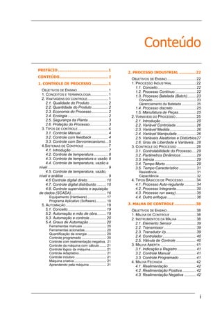 i
Conteúdo
PREFÁCIO ...........................................1
CONTEÚDO.......................................... I
1. CONTROLE DE PROCESSO ..............1
OBJETIVOS DE ENSINO.............................. 1
1. CONCEITOS E TERMINOLOGIA................. 1
2. VANTAGENS DO CONTROLE.................... 1
2.1. Qualidade do Produto.................. 2
2.2. Quantidade do Produto................ 2
2.3. Economia do Processo................ 2
2.4. Ecologia ....................................... 2
2.5. Segurança da Planta ................... 3
2.6. Proteção do Processo.................. 3
3. TIPOS DE CONTROLE ............................. 4
3.1. Controle Manual........................... 4
3.2. Controle com feedback................ 4
3.3. Controle com Servomecanismo... 5
4.SISTEMAS DE CONTROLE ....................... 7
4.1. Introdução .................................... 7
4.2. Controle de temperatura.............. 8
4.3. Controle de temperatura e vazão 8
4.4. Controle de temperatura, vazão e
nível........................................................... 9
4.5. Controle de temperatura, vazão,
nível e análise ........................................... 9
4.6 Controle digital direto.................. 10
4.7. Controle digital distribuído ......... 10
4.8. Controle supervisório e aquisição
de dados (SCADA).................................. 16
Equipamento (Hardware) .................... 17
Programa Aplicativo (Software)........... 18
5. AUTOMAÇÃO....................................... 19
5.1. Conceito..................................... 19
5.2. Automação e mão de obra......... 19
5.3. Automação e controle................ 20
5.4. Graus de Automação................. 20
Ferramentas manuais ......................... 20
Ferramentas acionadas....................... 20
Quantificação da energia .................... 20
Controle programado .......................... 20
Controle com realimentação negativa. 21
Controle da máquina com cálculo ....... 21
Controle lógico da máquina................. 21
Controle Adaptativo............................. 21
Controle indutivo ................................. 21
Máquina criativa .................................. 21
Aprendendo pela máquina .................. 21
2. PROCESSO INDUSTRIAL ..............22
OBJETIVOS DE ENSINO............................ 22
1. PROCESSO INDUSTRIAL....................... 22
1.1. Conceito..................................... 22
1.2. Processo Contínuo .................... 22
1.3. Processo Batelada (Batch)........ 23
Conceito .............................................. 23
Gerenciamento da Batelada ................ 25
1.4. Processo discreto ...................... 25
1.5. Manufatura de Peças................. 25
2. VARIÁVEIS DO PROCESSO ................... 25
2.1. Introdução.................................. 25
2.2. Variável Controlada ................... 26
2.3. Variável Medida......................... 26
2.4. Variável Manipulada .................. 26
2.5. Variáveis Aleatórias e Distúrbios27
2.6. Grau de Liberdade e Variáveis.. 28
3. CONTROLE DO PROCESSO .................. 28
3.1. Controlabilidade do Processo.... 29
3.2. Parâmetros Dinâmicos .............. 29
3.3. Inércia........................................ 29
3.4. Tempo Morto ............................. 29
3.5. Tempo Característico ................ 31
Resistência .......................................... 31
Capacitância........................................ 32
4. TIPOS BÁSICOS DE PROCESSO............ 34
4.1. Processo Auto-regulante ........... 34
4.2. Processo Integrante................... 35
4.3. Processo run away)................... 35
4.4. Outro enfoque............................ 36
3. MALHA DE CONTROLE ..................38
OBJETIVOS DE ENSINO............................ 38
1. MALHA DE CONTROLE ......................... 38
2. INSTRUMENTOS DA MALHA .................. 38
2.1. Elemento Sensor ....................... 39
2.2. Transmissor............................... 39
2.3. Transdutor i/p............................. 39
2.4. Controlador................................ 40
2.5. Válvula de Controle ................... 40
3. MALHA ABERTA .................................. 41
3.1. Indicação e Registro.................. 41
3.2. Controle Manual ........................ 41
3.3. Controle Programado ................ 41
4. MALHA FECHADA ................................ 42
4.1. Realimentação........................... 42
4.2. Realimentação Positiva ............. 42
4.3. Realimentação Negativa ........... 42
 