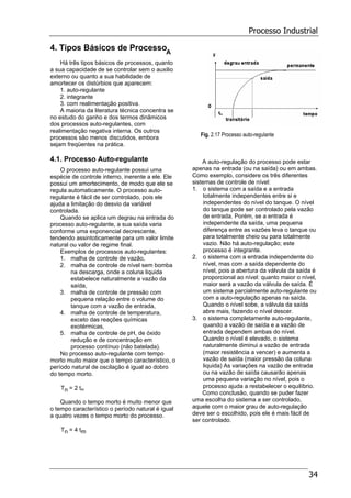 Processo Industrial
34
4. Tipos Básicos de Processo
Há três tipos básicos de processos, quanto
a sua capacidade de se controlar sem o auxilio
externo ou quanto a sua habilidade de
amortecer os distúrbios que aparecem:
1. auto-regulante
2. integrante
3. com realimentação positiva.
A maioria da literatura técnica concentra se
no estudo do ganho e dos termos dinâmicos
dos processos auto-regulantes, com
realimentação negativa interna. Os outros
processos são menos discutidos, embora
sejam freqüentes na prática.
4.1. Processo Auto-regulante
O processo auto-regulante possui uma
espécie de controle interno, inerente a ele. Ele
possui um amortecimento, de modo que ele se
regula automaticamente. O processo auto-
regulante é fácil de ser controlado, pois ele
ajuda a limitação do desvio da variável
controlada.
Quando se aplica um degrau na entrada do
processo auto-regulante, a sua saída varia
conforme uma exponencial decrescente,
tendendo assintoticamente para um valor limite
natural ou valor de regime final.
Exemplos de processos auto-regulantes:
1. malha de controle de vazão,
2. malha de controle de nível sem bomba
na descarga, onde a coluna liquida
estabelece naturalmente a vazão da
saída,
3. malha de controle de pressão com
pequena relação entre o volume do
tanque com a vazão de entrada,
4. malha de controle de temperatura,
exceto das reações químicas
exotérmicas,
5. malha de controle de pH, de óxido
redução e de concentração em
processo contínuo (não batelada).
No processo auto-regulante com tempo
morto muito maior que o tempo característico, o
período natural de oscilação é igual ao dobro
do tempo morto.
Tn = 2 tm
Quando o tempo morto é muito menor que
o tempo característico o período natural é igual
a quatro vezes o tempo morto do processo.
Tn = 4 tm
Fig. 2.17 Processo auto-regulante
A auto-regulação do processo pode estar
apenas na entrada (ou na saída) ou em ambas.
Como exemplo, considere os três diferentes
sistemas de controle de nível:
1. o sistema com a saída e a entrada
totalmente independentes entre si e
independentes do nível do tanque. O nível
do tanque pode ser controlado pela vazão
de entrada. Porém, se a entrada é
independente da saída, uma pequena
diferença entre as vazões leva o tanque ou
para totalmente cheio ou para totalmente
vazio. Não há auto-regulação; este
processo é integrante.
2. o sistema com a entrada independente do
nível, mas com a saída dependente do
nível, pois a abertura da válvula da saída é
proporcional ao nível: quanto maior o nível,
maior será a vazão da válvula de saída. É
um sistema parcialmente auto-regulante ou
com a auto-regulação apenas na saída.
Quando o nível sobe, a válvula da saída
abre mais, fazendo o nível descer.
3. o sistema completamente auto-regulante,
quando a vazão de saída e a vazão de
entrada dependem ambas do nível.
Quando o nível é elevado, o sistema
naturalmente diminui a vazão de entrada
(maior resistência a vencer) e aumenta a
vazão de saída (maior pressão da coluna
liquida) As variações na vazão de entrada
ou na vazão de saída causarão apenas
uma pequena variação no nível, pois o
processo ajuda a restabelecer o equilíbrio.
Como conclusão, quando se puder fazer
uma escolha do sistema a ser controlado,
aquele com o maior grau de auto-regulação
deve ser o escolhido, pois ele é mais fácil de
ser controlado.
A
 