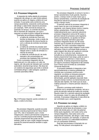 Processo Industrial
35
4.2. Processo Integrante
A resposta de malha aberta do processo
integrante não atinge um valor limite estável,
quando se aplica um degrau unitário em sua
entrada. A sua saída varia conforme uma
rampa ascendente, crescendo continuamente,
até atingir o valor limite natural do processo;
por exemplo, 100% donível do tanque e a
explosão do tanque, no controle de pressão.
Ele é chamado de integrante. por que a
resposta na saída é igual a integral da entrada.
Exemplos de processos integrantes:
1. a malha de controle de nível com
bomba na descarga, onde a vazão da
saída independe da coluna liquida ou
com a válvula de controle na entrada
do tanque,
2. a malha de controle de pressão sem
abertura de descarga ou com pequena
relação entre a vazão de entrada e o
volume do tanque,
3. a malha de controle de pH, de óxido
redução e de concentração em
processo tipo batelada (não contínuo),
Como o processo integrante não se
balanceia por si e não possui um valor de
regime, ele não pode ser deixado sem controle
automático durante longo tempo. Ele deve ter
um sistema de segurança que evite a variável
controlada atingir o valor perigoso, quando o
controle automático falhar.
Fig. 2.18 Processo integrante: quando a entrada é um
degrau, a saída é uma rampa.
No processo integrante, quando se pode
ajustar a banda proporcional em faixa menor
que 10%, não é necessário usar o modo
integral pois o desvio permanente é pequeno e
usa se o controle proporcional isolado. Quando
a banda proporcional não puder ser tão
estreita, pode se usar a ação integral somente
quando for possível associar também a ação
derivativa.
No processo integrante, é comum é se ter o
tempo característico muito grande. Quando,
porém, o tempo morto é muito maior que o
tempo característico, o período de oscilação da
frequência natural do processo é igual a 4
vezes o tempo morto.
O período natural do processo integrante é
muito maior do que o do processo auto-
regulante, com mesmo tempo morto e mesmo
tempo característico. Pode se demostrar
matematicamente que o período natural do
processo integrante é cerca de 56 vezes o
período natural do processo auto-regulante.
Como conseqüência, os ajustes do tempo
integral e do tempo derivativo para este
processo integrante devem ser 56 vezes
maiores que os ajustes do processo auto-
regulante. Por isso o processo integrante
requer muito menor ação integral e muito maior
derivativa. Esta é a principal razão porque a
ação integral não deve ser usada em controle
de nível. Se o ruído do nível, devido a
turbulência ou borbulhamento, necessitar da
banda proporcional mais larga, pode se usar a
ação integral para eliminar o maior desvio
permanente. A banda proporcional requerida
por alguns processos integrantes é tão estreita
que é menor que os limites do controlador
comercial disponível.
O processo batelada é integrante e tem
aproximadamente a mesma qualidade de
controle que o processo contínuo auto-
regulante, se ambos os tanques possuem
grande capacidade, pequena vazão de
alimentação, grande agitação (equivale dizer,
pequeno tempo morto) e os transmissores e as
válvulas são rápidos, de modo que as duas
malhas possuam o mesmo período natural (Tn
= 4 tm).
Quando o processo está instável e
oscilando com a amplitude constante, tem-se o
ponto de período natural da malha de controle.
Quanto maior for o período natural de oscilação
do processo, maior é o grau de dificuldade de
controle. O processo integrante é mais difícil de
ser controlado que o auto-regulante.
4.3. Processo run away)
Quando se aplica um degrau unitário na
entrada de certos tipos de processos, a sua
saída não tende para um valor de patamar
limite (auto-regulante), nem sobe como uma
rampa (integrante), mas sobe como uma
exponencial crescente, até atingir o valor limite
natural do processo, por exemplo, a ruptura de
um reator químico ou a velocidade excessiva
em um compressor dinâmico.
Este tipo de processo é chamado de run
away. Por ele possuir uma espécie de
 