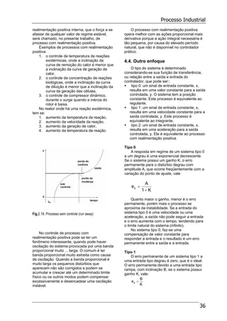 Processo Industrial
36
realimentação positiva interna, que o força a se
afastar de qualquer valor de regime estável,
será chamado, no presente trabalho, de
processo com realimentação positiva.
Exemplos de processos com realimentação
positiva:
1. o controle de temperatura de reações
exotérmicas, onde a inclinação da
curva de remoção do calor é menor que
a inclinação da curva de geração de
calor,
2. o controle de concentração de reações
biológicas, onde a inclinação da curva
de diluição é menor que a inclinação da
curva da geração das células,
3. o controle de compressor dinâmico,
durante o surge quando a inércia do
rotor é baixa.
No reator onde há uma reação exotérmica,
tem se:
1. aumento da temperatura da reação,
2. aumento da velocidade da reação,
3. aumento da geração de calor,
4. aumento da temperatura da reação.
Fig.2.19. Processo sem controle (run away)
No controle de processo com
realimentação positiva pode se ter um
fenômeno interessante, quando pode haver
oscilação do sistema provocada por uma banda
proporcional muito ... larga. O comum é ter
banda proporcional muito estreita como causa
de oscilação. Quando a banda proporcional é
muito larga os pequenos distúrbios que
aparecem não são corrigidos e podem se
acumular e crescer até um determinado limite
físico ou os outros modos podem compensar
excessivamente e desencadear uma oscilação
instável.
O processo com realimentação positiva
opera melhor com as ações proporcional mais
derivativa porque a ação integral necessária é
tão pequena, por causa do elevado período
natural, que não é disponível no controlador
prático.
4.4. Outro enfoque
O tipo do sistema é determinado
considerando-se sua função de transferência,
ou relação entre a saída e entrada do
contralador, que pode ser::
tipo 0: um sinal de entrada constante, x,
resulta em uma valor constante para a saída
controlada, y. O sistema tem a posição
constante. Este processo é equivalente ao
regulante.
tipo 1: um sinal de entrada constante, x,
resulta em uma velocidade constante para a
saída controlada, y. Este processo é
equivalente ao integrante.
tipo 2: um sinal de entrada constante, x,
resulta em uma aceleração para a saída
controlada, y. Ele é equivalente ao processo
com realimentação positiva.
Tipo 0
A resposta em regime de um sistema tipo 0
a um degrau é uma exponencial decrescente.
Se o sistema possui um ganho K, o erro
permanente para o distúrbio degrau com
amplitude A, que ocorre freqüentemente com a
variação do ponto de ajuste, vale
K1
A
ep
+
=
Quanto maior o ganho, menor é o erro
permanente, porém mais o processo se
aproxima da instabilidade. Se a entrada do
sistema tipo 0 é uma velocidade ou uma
aceleração, a saída não pode seguir a entrada
e o erro aumenta com o tempo, tendendo para
o limite natural do sistema (infinito).
No sistema tipo 0, faz-se uma
compensação de valor constante para
responder a entrada e o resultado é um erro
permanente entre a saída e a entrada.
Tipo 1
O erro permanente de um sistema tipo 1 a
uma entrada tipo degrau é zero, que é o ideal.
O erro permanente devido a uma entrada tipo
rampa, com inclinação B, se o sistema possui
ganho K, vale:
K
B
ep =
 