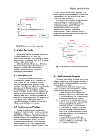 Malha de Controle
42
Fig. 3.15. Diagrama do controle programado
4. Malha Fechada
A malha de controle fechada é constituída
dos instrumentos e do processo. Há
instrumentos colocados na entrada e na saída
do processo e interligados entre si. O processo
fecha a malha de controle.
Conceitualmente, há dois tipos diferentes
de malhas fechadas para desempenhar a
função de controle: com realimentação
negativa (feedback) e com predição e
antecipação (feedforward)
4.1. Realimentação
Diz-se que um sistema possui uma
realimentação quando se faz a medição de
uma variável em sua saída e se faz uma
correção na sua entrada, baseada nessa
medição. Aqui deve ser feita uma consideração
especial acerca dos conceitos de saída e
entrada do processo. Quando se diz que se
mede na saída e atua na entrada, significa que
se realiza uma realimentação. Fisicamente, a
medição pode ser na entrada do processo e a
atuação na saída do processo. Por exemplo, no
controle de vazão, o elemento sensor é
colocado depois da válvula de controle, para
não provocar distúrbio na medição.
4.2. Realimentação Positiva
A realimentação pode ser positiva ou
negativa. A realimentação é positiva, quando a
atuação no processo se faz para aumentar o
desvio entre a medição e o ponto de referência.
Faz-se uma medição, compara-se com um
valor de referência e se atua no processo:
quando a medição é maior que o ponto de
ajuste, atua-se no processo para aumentar
ainda mais a medição e quando é menor, atua-
se para diminuir ainda mais a medição. Uma
malha apenas com realimentação positiva leva
o sistema para um dos extremos, ou para o
mínimo ou para o máximo.
Em controle de processo, a realimentação
positiva isolada ou predominante não
apresenta nenhuma utilidade prática. Nos
circuitos dos controladores tem-se a
realimentação positiva associada a
realimentação negativa, para fins de
balanceamento, porém os ajustes sempre
devem permitir que a realimentação negativa
seja maior que a positiva.
Fig. 3.16. Malha fechada com realimentação negativa
4.3. Realimentação Negativa
A maioria das malhas fechadas de controle
utiliza o princípio de realimentação negativa. A
realimentação negativa estabiliza o processo,
diminuindo o seu ganho.
Didaticamente, pode-se distinguir cinco
partes essenciais em um sistema de controle
com malha de realimentação negativa:
1. o meio de medição, que pode ser o
elemento sensor ou o transmissor com
o elemento sensor. Ele prove um sinal
proporcional ao valor da variável.
2. o mecanismo de comparação entre o
valor da variável medida e o ponto de
referência estabelecido de modo
arbitrário, manual ou remotamente.
3. o controlador do processo, que gera
automaticamente um sinal analógico,
que é uma função matemática do erro
detectado (diferença entre medição e
ponto de ajuste).
4. o elemento final de controle, que
manipula uma variável que influa na
variável controlada, recebendo o sinal
da saída do controlador.
 