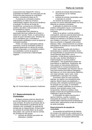 Malha de Controle
47
proporcional mais integral (PI). Como a
quantidade de trabalho a ser executado por ele
é diminuído pela presença do controlador
preditivo, normalmente basta ser PI.
A presença do controlador preditivo
antecipatório na malha de controle à
realimentação negativa não provoca tendência
a oscilação. Em termos de função de
transferência, a presença do controlador
preditivo não altera o denominador da função
de transferência original.
A configuração mais utilizada na
associação das duas malhas de controle é o
sistema em cascata. Porém, é controvertida a
opção de quem cascateia quem. Shinskey diz
que é mandatório que o controlador à
realimentação estabeleça o ponto de ajuste do
controlador preditivo.
Porém, em todas as aplicações práticas,
raramente o sinal do controlador preditivo é
aplicado diretamente na válvula de controle.
Nessa configuração, é o controlador preditivo
que estabelece o ponto de ajuste do
controlador convencional a realimentação
negativa.
Fig. 3.20 Controle feedback cascateando o feedforward
5.7. Desenvolvimento do
Controlador
Qualquer processo pode ser descrito em
termos das relações entre as suas saídas e
suas entradas. As saídas do processo são as
variáveis dependentes e geralmente são as
variáveis a ser controladas. As variáveis de
entrada são as independentes. Embora todas
as variáveis de entrada afetem as de saída,
elas podem, sob o ponto de vista de controle,
ser divididas em três grupos:
1. variáveis de entrada que podem ser
detectada e medidas
2. variáveis de entrada desconhecidas e
não possíveis de ser medidas
praticamente.
3. variáveis de entrada manipuladas, para
a obtenção do controle
As variáveis de entrada que chegam ao
processo em pontos diferentes afetam de modo
diferente as variáveis controladas.
A aplicação do sistema de controle
preditivo antecipatório requer o conhecimento
prévio e completo do processo a ser
controlado.
Antes de se aplicar o controle preditivo
antecipatório, deve ser possível desenvolver as
equações termodinâmicas, geralmente de
balanço de materiais e de balanço de energia,
que modelam o processo. E, principalmente,
deve se conhecer a integração entre ambos
balanços. Aliás, o desenvolvimento do controle
antecipatório foi atrasado por causa da falta de
tais conhecimentos.
Assim que as equações são escritas e
resolvidas para a variável controlada, devem
ser especificados os equipamentos de controle,
comercialmente disponíveis, que as
manipulem. A falta desses equipamentos e o
seu alto custo, também dificultaram a
implementação do controle preditivo
antecipatório. Tais equipamentos podem ser
pneumáticos ou eletrônicos. Atualmente, são
mais usados os instrumentos eletrônicos,
principalmente os microprocessadores de
processo. Computações que requerem dois ou
mais instrumentos pneumáticos interligados
são feitas por um único instrumentos eletrônico,
com maior precisão, menor custo, maior
confiabilidade e operação mais simples.
O processo opera em duas situações
distintas: em regime e em transitórios entre
regimes. Mesmo depois de estabilizado, o
processo sofre variações transitórias quando
há variação em sua carga. O controlador
preditivo é modelo matemático do processo e,
portanto, deve também possuir duas
componentes: dinâmica e estática. Essa
divisão é essencial principalmente durante a
Calibração e ajuste de partida.
O controlador de regime permanente é
igual ao dinâmico, quando a variável
manipulada de entrada e os distúrbios de
entrada estão matematicamente localizados do
mesmo lado, relativamente ao lado da variável
de saída controlada.
Desenvolvimento da equação do
controlador
As equações termodinâmicas de balanço
de energia e de materiais são usadas para se
chegar ao controlador preditivo antecipatório de
regime estático. As equações diferenciais,
 