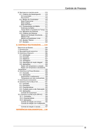 Controle de Processo
iii
8. SINTONIA DO CONTROLADOR ............. 113
8.1. Critérios de Desempenho ........ 114
Erro acumulado..................................114
Pico do Erro .......................................116
8.2. Modos do Controlador ............. 116
Modo Proporcional .............................117
Modo Integral .....................................117
Modo Derivativo .................................117
8.3. Componentes da Malha........... 117
Dinâmicas da Malha...........................117
Tempo Morto e Constante de Tempo.118
8.4. Mecânica da Sintonia............... 118
8.5. Critérios de Sintonia................. 119
Método da Oscilação Amortecida.......120
Método Final ......................................120
Método da Estabilidade Limite ...........121
8.6. Ajustes Típicos......................... 122
8.7. Sumário.................................... 122
8. CONTROLE MULTIVARIÁVEL ......124
OBJETIVOS DE ENSINO.......................... 124
1. INTRODUÇÃO .................................... 124
2. REALIMENTAÇÃO NEGATIVA ............... 124
3. CONTROLE CASCATA ........................ 126
3.1. Introdução ................................ 126
3.2. Conceito................................... 127
3.3. Objetivos .................................. 127
3.4. Vantagens................................ 128
3.5. Saturação do modo integral..... 128
3.6. Aplicações................................ 128
Reator com temperatura e pressão....128
Reator com temperatura cascateando
temperatura...............................................129
4. CONTROLE DE FAIXA DIVIDIDA ........... 129
4.1. Conceito................................... 129
4.2. Aplicações................................ 129
Aquecimento e resfriamento ..............129
Temperatura com dois combustíveis..130
7. CONTROLES CHAVEADOS................... 130
8. CONTROLE AUTO-SELETOR............... 131
8.1. Conceito................................... 131
8.2. Exemplos ................................. 132
8.3. Características......................... 132
8.4. Cuidado para a não Saturação 132
8.5. Aplicações................................ 133
Controle de Compressor ....................133
10. CONTROLE DE RELAÇÃO (RATIO)..... 134
10. 1. Conceitos .............................. 134
10.2. Características....................... 135
10.3. Aplicações.............................. 136
Controle de relação com divisor.........136
Controle de relação com multiplicador
..................................................................136
Controle de relação e cascata............137
REFERÊNCIAS BIBLIOGRÁFICAS....138
 