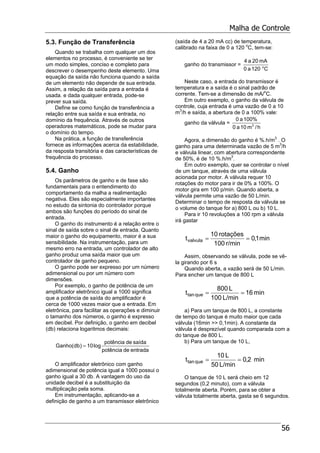 Malha de Controle
56
5.3. Função de Transferência
Quando se trabalha com qualquer um dos
elementos no processo, é conveniente se ter
um modo simples, conciso e completo para
descrever o desempenho deste elemento. Uma
equação da saída não funciona quando a saída
de um elemento não depende de sua entrada.
Assim, a relação da saída para a entrada é
usada. e dada qualquer entrada, pode-se
prever sua saída.
Define se como função de transferência a
relação entre sua saída e sua entrada, no
domínio da frequência. Através de outros
operadores matemáticos, pode se mudar para
o domínio do tempo.
Na prática, a função de transferência
fornece as informações acerca da estabilidade,
da resposta transitória e das características de
frequência do processo.
5.4. Ganho
Os parâmetros de ganho e de fase são
fundamentais para o entendimento do
comportamento da malha a realimentação
negativa. Eles são especialmente importantes
no estudo da sintonia do controlador porque
ambos são funções do período do sinal de
entrada.
O ganho do instrumento é a relação entre o
sinal de saída sobre o sinal de entrada. Quanto
maior o ganho do equipamento, maior é a sua
sensibilidade. Na instrumentação, para um
mesmo erro na entrada, um controlador de alto
ganho produz uma saída maior que um
controlador de ganho pequeno.
O ganho pode ser expresso por um número
adimensional ou por um número com
dimensões.
Por exemplo, o ganho de potência de um
amplificador eletrônico igual a 1000 significa
que a potência de saída do amplificador é
cerca de 1000 vezes maior que a entrada. Em
eletrônica, para facilitar as operações e diminuir
o tamanho dos números, o ganho é expresso
em decibel. Por definição, o ganho em decibel
(db) relaciona logaritmos decimais:
entradadepotência
saídadepotência
log10)db(Ganho =
O amplificador eletrônico com ganho
adimensional de potência igual a 1000 possui o
ganho igual a 30 db. A vantagem do uso da
unidade decibel é a substituição da
multiplicação pela soma.
Em instrumentação, aplicando-se a
definição de ganho a um transmissor eletrônico
(saída de 4 a 20 mA cc) de temperatura,
calibrado na faixa de 0 a 120 o
C, tem-se:
ganho do transmissor =
C120a0
mA20a4
o
Neste caso, a entrada do transmissor é
temperatura e a saída é o sinal padrão de
corrente. Tem-se a dimensão de mA/o
C.
Em outro exemplo, o ganho da válvula de
controle, cuja entrada é uma vazão de 0 a 10
m3
/h e saída, a abertura de 0 a 100% vale:
ganho da válvula =
h/m01a0
100%a0
3
Agora, a dimensão do ganho é %.h/m3
. O
ganho para uma determinada vazão de 5 m3
/h
e válvula linear, com abertura correspondente
de 50%, é de 10 %.h/m3
.
Em outro exemplo, quer se controlar o nível
de um tanque, através de uma válvula
acionada por motor. A válvula requer 10
rotações do motor para ir de 0% a 100%. O
motor gira em 100 p/min. Quando aberta, a
válvula permite uma vazão de 50 L/min.
Determinar o tempo de resposta da válvula se
o volume do tanque for a) 800 L ou b) 10 L.
Para ir 10 revoluções a 100 rpm a válvula
irá gastar
min1,0
r/min100
rotações10
tvalvula ==
Assim, observando se válvula, pode se vê-
la girando por 6 s
Quando aberta, a vazão será de 50 L/min.
Para encher um tanque de 800 L
min16
L/min100
L800
t quetan ==
a) Para um tanque de 800 L, a constante
de tempo do tanque é muito maior que cada
válvula (16min >> 0,1min). A constante da
válvula é desprezível quando comparada com a
do tanque de 800 L.
b) Para um tanque de 10 L,
min2,0
L/min50
L10
t quetan ==
O tanque de 10 L será cheio em 12
segundos (0,2 minuto), com a válvula
totalmente aberta. Porém, para se obter a
válvula totalmente aberta, gasta se 6 segundos.
 