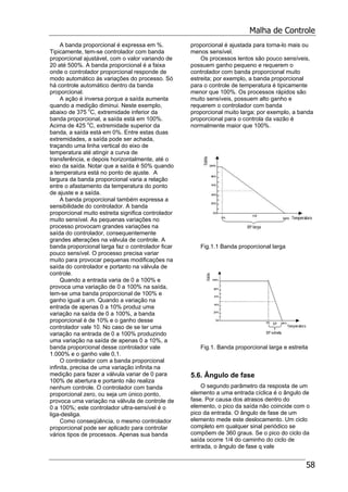 Malha de Controle
58
A banda proporcional é expressa em %.
Tipicamente, tem-se controlador com banda
proporcional ajustável, com o valor variando de
20 até 500%. A banda proporcional é a faixa
onde o controlador proporcional responde de
modo automático às variações do processo. Só
há controle automático dentro da banda
proporcional.
A ação é inversa porque a saída aumenta
quando a medição diminui. Neste exemplo,
abaixo de 375 o
C, extremidade inferior da
banda proporcional, a saída está em 100%.
Acima de 425 o
C, extremidade superior da
banda, a saída está em 0%. Entre estas duas
extremidades, a saída pode ser achada,
traçando uma linha vertical do eixo de
temperatura até atingir a curva de
transferência, e depois horizontalmente, até o
eixo da saída. Notar que a saída é 50% quando
a temperatura está no ponto de ajuste. A
largura da banda proporcional varia a relação
entre o afastamento da temperatura do ponto
de ajuste e a saída.
A banda proporcional também expressa a
sensibilidade do controlador. A banda
proporcional muito estreita significa controlador
muito sensível. As pequenas variações no
processo provocam grandes variações na
saída do controlador, consequentemente
grandes alterações na válvula de controle. A
banda proporcional larga faz o controlador ficar
pouco sensível. O processo precisa variar
muito para provocar pequenas modificações na
saída do controlador e portanto na válvula de
controle.
Quando a entrada varia de 0 a 100% e
provoca uma variação de 0 a 100% na saída,
tem-se uma banda proporcional de 100% e
ganho igual a um. Quando a variação na
entrada de apenas 0 a 10% produz uma
variação na saída de 0 a 100%, a banda
proporcional é de 10% e o ganho desse
controlador vale 10. No caso de se ter uma
variação na entrada de 0 a 100% produzindo
uma variação na saída de apenas 0 a 10%, a
banda proporcional desse controlador vale
1.000% e o ganho vale 0,1.
O controlador com a banda proporcional
infinita, precisa de uma variação infinita na
medição para fazer a válvula variar de 0 para
100% de abertura e portanto não realiza
nenhum controle. O controlador com banda
proporcional zero, ou seja um único ponto,
provoca uma variação na válvula de controle de
0 a 100%; este controlador ultra-sensível é o
liga-desliga.
Como conseqüência, o mesmo controlador
proporcional pode ser aplicado para controlar
vários tipos de processos. Apenas sua banda
proporcional é ajustada para torna-lo mais ou
menos sensível.
Os processos lentos são pouco sensíveis,
possuem ganho pequeno e requerem o
controlador com banda proporcional muito
estreita; por exemplo, a banda proporcional
para o controle de temperatura é tipicamente
menor que 100%. Os processos rápidos são
muito sensíveis, possuem alto ganho e
requerem o controlador com banda
proporcional muito larga; por exemplo, a banda
proporcional para o controla da vazão é
normalmente maior que 100%.
Fig.1.1 Banda proporcional larga
Fig.1. Banda proporcional larga e estreita
5.6. Ângulo de fase
O segundo parâmetro da resposta de um
elemento a uma entrada cíclica é o ângulo de
fase. Por causa dos atrasos dentro do
elemento, o pico da saída não coincide com o
pico da entrada. O ângulo de fase de um
elemento mede este deslocamento. Um ciclo
completo em qualquer sinal periódico se
compõem de 360 graus. Se o pico do ciclo da
saída ocorre 1/4 do caminho do ciclo de
entrada, o ângulo de fase q vale
 