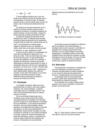Malha de Controle
59
o
90)
4
1
(360 −=−=θ
O sinal negativo significa que o pico da
saída ocorre depois do pico da entrada. Isto é
consideração um atraso de fase. É também
possível se ter o pico da saída antes do pico da
entras; isto é chamado de adiantamento de
fase.
Os atrasos em qualquer elemento de um
malha de controle causam atrasos entre a
variação da entrada e a variação resultante da
saída. Quando o sinal é senoidal, o atraso do
tempo equivale ao atraso do ângulo de fase.
O atraso do ângulo de fase varia com a
freqüência do sinal. O deslocamento da fase
aumenta proporcionalmente com a freqüência.
O atraso total da malha de controle deve ser de
180o, correspondente a realimentação
negativa. Quando se tem um distúrbio na
malha, deve haver uma ação corretiva oposta
ao distúrbio, ou seja, defasada de 180o.
O que provoca o atraso ou a defasagem do
sinal são os parâmetros capacitivos e os
tempos mortos. Todos os elementos da malha
de controle possuem, em graus diferentes,
circuitos que defasam o sinal. Por exemplo, o
atuador da válvula de controle é de grande
capacidade e portanto causa atraso no sinal. O
controlador deve ter circuitos com capacitância
ajustáveis, de modo que, no final, o ângulo total
de defasagem seja igual a 180o., responsável
pela realimentação negativa da malha de
controle. Como será visto adiante, os circuitos
integrais e derivativos possuem esses
elementos para compensar os atrasos e
avanços da malha de controle.
5.7. Oscilação
A oscilação é qualquer efeito que varia
periodicamente no tempo, entre dois valores
extremos. Em instrumentação, a variável
controlada entra em oscilação quando o seu
valor cicla periodicamente entre os valores
máximo e mínimo.
Há uma confusão relacionada com a
oscilação, pois a saída cíclica não implica
necessariamente em oscilação. Por exemplo,
quando se aplica um sinal periódico na entrada
de um amplificador, a sua saída será também
periódica, sem que haja oscilação. Nesta
situação, as freqüências da entrada e da saída
são iguais e os sinais são dependentes. O
amplificador oscila quando se aplica um sinal
constante na entrada e a sua saída é periódica.
Ou então, quando os sinais de entrada e de
saída são periódicos, porém, a frequência do
sinal de saída é diferente da frequência da
entrada. A frequência do sinal oscilante
depende apenas dos parâmetros do circuito
interno.
Fig. 2.26. Saída de controlador em oscilação
A principal causa da oscilação é o altíssimo
ganho do sistema. Na instrumentação, a
oscilação pode ocorrer quando o controlador é
ajustado com a banda proporcional muito
estreita e com as ações integral e derivativa
exageradas. A oscilação pode se iniciar pela
variação brusca da carga do processo ou pela
alteração do ponto de ajuste. Uma vez iniciada
a oscilação, o sistema contínua oscilando,
mesmo que o ganho do sistema diminua.
5.8. Saturação
Genericamente, saturação é a condição em
que uma alteração na causa não produz
variação correspondente no efeito resultante,
ou um aumento adicional da entrada não
produz o correspondente aumento da saída.
A saturação pode ser provocada pelo
processo, pelos seus equipamentos e pelos
instrumentos da malha de controle.
O controlador com a ação integral satura
quando o erro entre a medição e o ponto de
ajuste é muito demorado.
Fig. 2.27. Saída saturada: mantém-se constante no
valor máximo, mesmo com aumento da entrada
a
 
